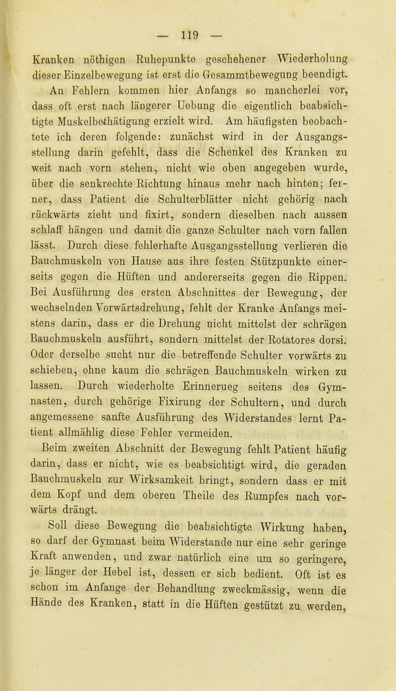 Kranken nöfchigen Ruhepunkte geschehener Wiederholung dieser Einzelbowegung ist erst die Gesammtbewegung beendigt. An Fehlern kommen hier Anfangs so mancherlei vor, dass oft erst nach längerer üebung die eigentlich beabsich- tigte Muskelbothätigung erzielt wird. Am häufigsten beobach- tete ich deren folgende: zunächst wird in der Ausgangs- stellung darin gefehlt, dass die Schenkel des Kranken zu weit nach vorn stehen, nicht wie oben angegeben wurde, über die senkrechte Richtung hinaus mehr nach hinten; fer- ner, dass Patient die Schulterblätter nicht gehörig nach rückwärts zieht und fixirt, sondern dieselben nach aussen schlaff hängen und damit die ganze Schulter nach vorn fallen lässt. Durch diese fehlerhafte Ausgangsstellung verlieren die Bauchmuskeln von Hause aus ihre festen Stützpunkte einer- seits gegen die Hüften und andererseits gegen die Rippen. Bei Ausführung des ersten Abschnittes der Bewegung, der wechselnden Vorwärtsdrehung, fehlt der Kranke Anfangs mei- stens darin, dass er die Drehung nicht mittelst der schrägen Bauchmuskeln ausführt, sondern mittelst der Rotatores dorsi. Oder derselbe sucht nur die betreffende Schulter vorwärts zu schieben, ohne kaum die schrägen Bauchmuskeln wirken zu lassen. Durch wiederholte Erinnerueg seitens des Gym- nasten, durch gehörige Fixirung der Schultern, und durch angemessene sanfte Ausführung des Widerstandes lernt Pa- tient allmählig diese Fehler vermeiden. Beim zweiten Abschnitt der Bewegung fehlt Patient häufig darin, dass er nicht, wie es beabsichtigt wird, die geraden Bauchmuskeln zur Wirksamkeit bringt, sondern dass er mit dem Kopf und dem oberen Theile des Rumpfes nach vor- wärts drängt. Soll diese Bewegung die beabsichtigte Wirkung haben, so darf der Gymnast beim Widerstande nur eine sehr geringe Kraft anwenden, und zwar natürlich eine um so geringere, je länger der Hebel ist, dessen er sich bedient. Oft ist es schon im Anfange der Behandlung zweckmässig, wenn die Hände des Kranken, statt in die Hüften gestützt zu werden,