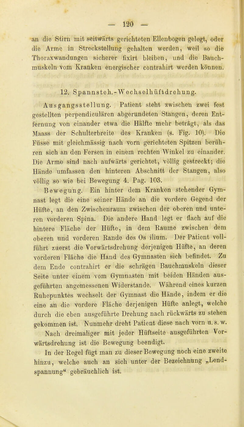 an die Stirn mit seitwärts gerichteten Ellenbogen gelegt, oder die Arme in StreckstoUung gehalten werden, weil so die Thoraxwandungen sicherer fixirt bleiben, und die Bauch- muskeln vom Kranken energischer contrahirt werden können. 12. Spannsteh.-Wechselhüftdrehung. Ausgangsstellung. Patient steht zwischen zwei fest gestellten perpendiculären abgerundeten Stangen, deren Ent- fernung von einander etwa die Hälfte mehr beträgt, als das Maass der Schidterbreite des Kranken (s. Fig. 10). Die Füsse mit gleichmässig nach vorn gerichteten Spitzen berüh- ren sich an den Fersen in einem rechten Winkel zu einander. Die Arme sind nach aufwärts gerichtet, völlig gestreckt; die Hände umfassen den hinteren Abschnitt der Stangen, also völlig so wie bei Bewegung 4. Pag. 103. Bewegung. Ein hinter dem Kranken stehender Gym- nast legt die eine seiner Hände an die vordere Gegend der Hüfte, an den Zwischenraum zwischen der oberen und unte- ren vorderen Spina. Die andere Hand legt er flach auf die hintere Fläche der Hüfte, in dem Räume zwischen dem oberen und vorderen Rande des Os ilium. Der Patient voll- führt zuerst die Vorwärtsdrehung derjenigen Hüfte, au deren vorderen Fläche die Hand des Gymnasten sich befindet. Zu dem Ende contrahirt er die schrägen Bauchmuskeln dieser Seite unter einem vom Gymnasten mit beiden Händen aus- geführten angemessenen Widerstande. Während eines kurzen Ruhepunktes wechselt der Gymnast die Hände, indem er die eine an die vordere Fläche derjenigen Hüfte anlegt, welche durch die eben ausgeführte Drehung nach rückwärts zu stehen gekommen ist. Nunmehr dreht Patient diese nach vorn u. s. w. Nach dreimaliger mit jeder Hüftseite ■ ausgeführten Vor- wärtsdrehung ist die Bewegung beendigt. In der Regel fügt man zu dieser Bewegung noch eine zweite hinzu, welche auch an sich unter der Bezeichnung „Lend- spannung gebräuchlich ist.