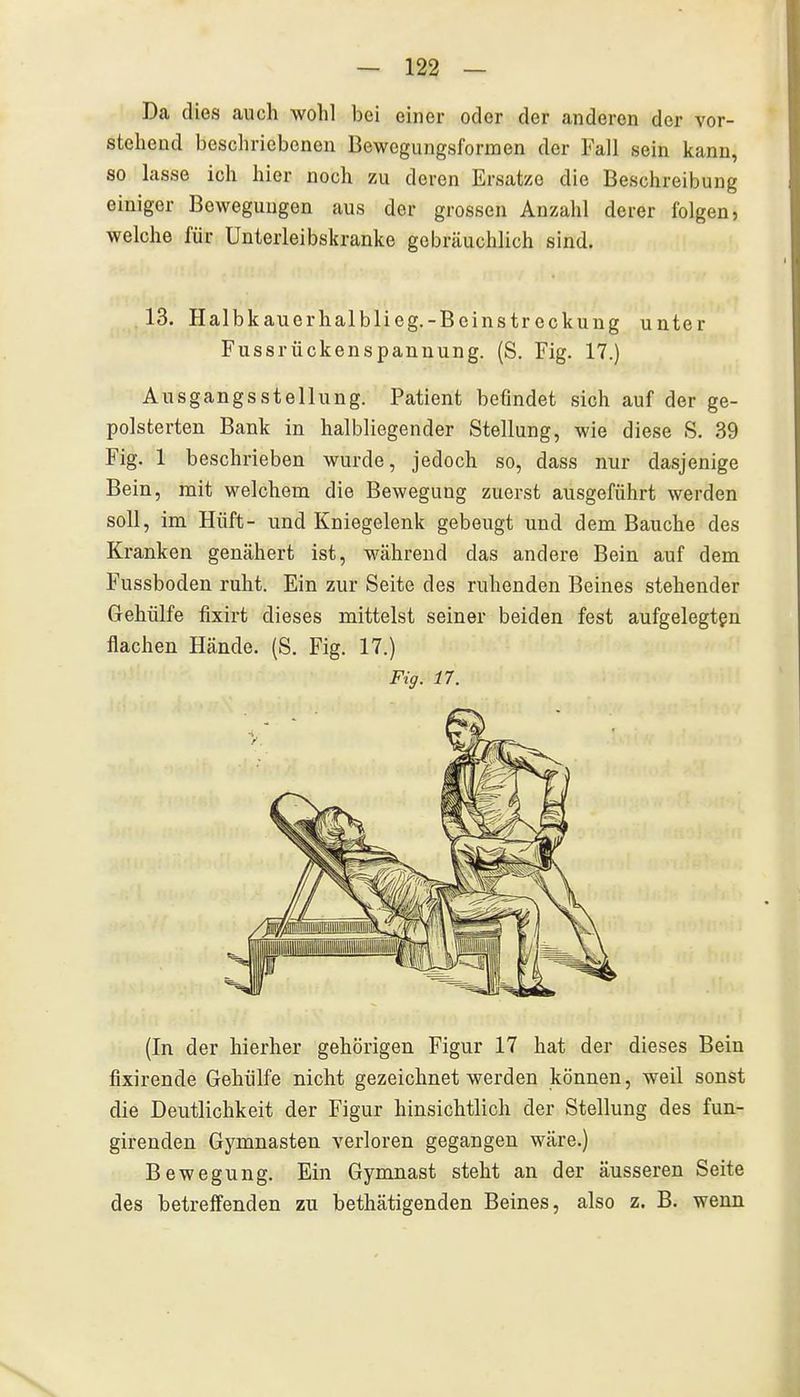 Da dies auch wohl bei einer oder der anderen der vor- stehend beschriebenen Bewogungsformen der Fall sein kann, so lasse ich hier noch zu deren Ersätze die Beschreibung einiger Bewegungen aus der grossen Anzahl derer folgen, welche für Unterleibskranke gebräuchlich sind. 13. Halbkauerhalblieg.-Beinstreckung unter Fussrückenspannung. (S. Fig. 17.) Ausgangsstellung. Patient befindet sich auf der ge- polsterten Bank in halbliegender Stellung, wie diese S. 39 Fig. 1 beschrieben wurde, jedoch so, dass nur dasjenige Bein, mit welchem die Bewegung zuerst ausgeführt werden soll, im Hüft- und Kniegelenk gebeugt und dem Bauche des Kranken genähert ist, während das andere Bein auf dem Fussboden ruht. Ein zur Seite des ruhenden Beines stehender Gehülfe fixirt dieses mittelst seiner beiden fest aufgelegten flachen Hände. (S. Fig. 17.) Fig. 17. (In der hierher gehörigen Figur 17 hat der dieses Bein fixirende Gehülfe nicht gezeichnet werden können, weil sonst die Deutlichkeit der Figur hinsichtlich der Stellung des fun- girenden Gymnasten verloren gegangen wäre.) Bewegung. Ein Gymnast steht an der äusseren Seite des betreffenden zu bethätigenden Beines, also z. B. wenn