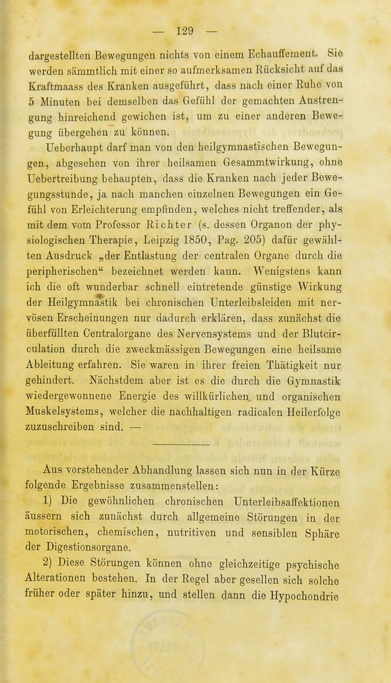 dargestellten Bewegungen nichts von einem Echauffemeut. Sie werden siimmtlicli mit einer so aufmerksamen Rücksicht auf das Kraftmaass des Kranken ausgeführt, dass nach einer Ruhe von 5 Minuten bei demselben das Gefühl der gemachten Anstren- gung hinreichend gewichen ist, um zu einer anderen Bewe- gung übergehen zu können. Ueberhaupt darf mau von den heilgymuastischen Bewegun- gen, abgesehen von ihrer heilsamen Gesammtwirkung, ohne Uebertreibung behaupten, dass die Kranken nach jeder Bewe- gungsstunde, ja nach manchen einzelnen Bewegungen ein Ge- fühl von Erleichterung empfinden, welches nicht treffender, als. mit dem vom Professor Richter (s. dessen Organen der phy- siologischen Therapie, Leipzig 1850, Pag. 205) dafür gewähl- ten Ausdruck „der Entlastung der centralen Organe durch die peripherischen bezeichnet werden kann. Wenigstens kann ich die oft wunderbar schnell eintretende günstige Wirkung der Heilgymnastik bei chronischen Unterleibsleiden mit ner- vösen Erscheinungen nur dadurch erklären, dass zunächst die überfüllten Centraiorgane des Nervensystems und der Blutcir- culation durch die zweckmässigen Bewegungen eine heilsame Ableitung erfahren. Sie waren in ihrer freien Thätigkeit nur gehindert. Nächstdem aber ist es die durch die Gymnastik wiedergewonnene Energie des willkürlichen und organischen Muskelsystems, welcher die nachhaltigen radicalen Heilerfolge zuzuschreiben sind. — Aus vorstehender Abhandlung lassen sich nun in der Kürze folgende Ergebnisse zusammenstellen: 1) Die gewöhnlichen chronischen Unterleibsaffektionen äussern sich zunächst durch allgemeine Störungen in der motorischen, chemischen, nutritiven und sensiblen Sphäre der Digestionsorgane. 2) Diese Störungen können ohne gleichzeitige psychische Alterationen bestehen. In der Regel aber gesellen sich solche früher oder später hinzu, und stellen dann die Hypochondrie
