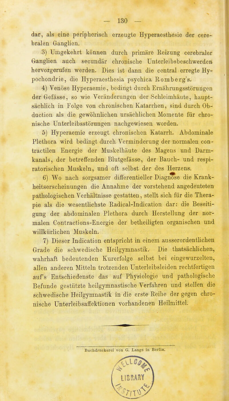 dar, als eine peripherisch erzeugte Hyperaesthesio der cere- bralen Ganglion. 3) Umgekehrt können durch primäre Reizung cerebraler öanglien auch secundär chronische Unterleibsbeschwerden hervorgerufen werden. Dies ist dann die central erregte Hy- pochondrie, die Hyperaesthesia psychica llomberg's. 4) Venöse Hyperaemie, bedingt durch Ernährungsstörungen der Gefässe, so wie Veränderungen der Schleimhäute, haupt- sächlich in Folge von chronischen Katarrhen, sind durch Ob- duction als die gewöhnlichen ursächlichen Momente für chro- nische Unterleibsstörungen nachgewiesen worden, 5) Hyperaemie erzeugt chronischen Katarrh. Abdominale Plethora wird bedingt durch Verminderung der normalen con- tractilen Energie der Muskelhäute des Magens und Darm- kanals, der betreffenden Blutgefässe, der Bauch- und respi- ratorischen Muskeln, und oft selbst der des Herzens. 6) Wo nach sorgsamer differentieller Diagnose die Krank- heitserscheinungen die Annahme der vorstehend angedeuteten pathologischen Verhältnisse gestatten, stellt sich für die Thera- pie als die wesentlichste Radical-Indication dar: die Beseiti- gung der abdominalen Plethora durch Herstellung der nor- malen Contractions-Energie der betheiligten organischen und willkürlichen Muskeln. 7) Dieser Indication entspricht in einem ausserordentlichen Grade die schwedische Heilgymnastik. Die thatsächlichen, wahrhaft bedeutenden Kurerfolge selbst bei eingewurzelten, allen anderen Mitteln trotzenden Unterleibsleiden rechtfertigen auf's Entschiedenste das auf Physiologie und pathologische Befunde gestützte heilgymnastische Verfahren und stellen die schwedische Heilgymnastik in die erste Reihe der gegen chro- nische Unterleibsaffektionen vorhandenen Heilmittel.