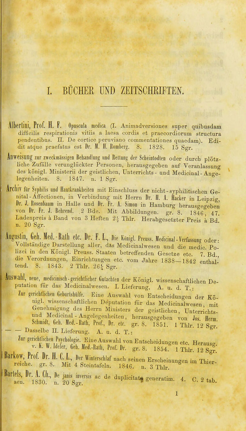 Sl'lini, Prof. H. F. öpuscula medica (I. Animadversiones super quibusdam difficilis respirationis vitiis a laesa cordis et praecordiorum structura pendentibus. II. De cortice peruviano commentationes quaedam). Edi- dit atque praefatus est Dr. M. II. Romberg. 8. 1828. 15 Sgr. Anweisung zur zweckaiässigen Behandlung und Rellung der Scheinlodlen oder durch plötz- liche Zufälle verunglückter Personen, herausgegeben auf Veranlassung des kÖnigl. Ministerii der geistlichen, Unterrichts - und Medicinal-Ange- legenheiten. 8. 1847. n. 1 Sgr. Archiv für Syphilis und llaulkrankheilcu mit Einschluss der nicht-syphilitischen Ge- nital-Affectionen, in Verbindung mit Herrn Dr. H. A. Hacker in Leipzig, Dr. J. Rosenbaum in Halle und Dr. Fr. i Simon in Hamburg herausgegeben von Dr. Fr. J. Behrend. .2 Bde. Mit Abbildungen, gr. 8. 1846, 47. Ladenpreis a Band von 3 Heften 2t Thlr. Herabgesetzter Preis k Bd. n. 20 Sgr. gUSlin, Gell. Med.-Ralll elc. Dr. F. L, Die Königl. Preuss. Medicinal-Verfassung oder: Vollständige Darstellung aller, däs Medicinalwesen und die medic Po- Hzei in den Königl. Preuss. Staaten betreffenden. Gesetze etc. 7.'Bd die Verordnungen, Einrichtungen etc. vom Jahre 1838—1842 enthal' tend. 8. 1843. 2 Thlr. 26^ Sgr. Auswahl, neue, medicinisch-gerichllicher Gulaclilen der Königl. wissenschaftlichen De- putation für das Medicinalwesen. I. Lieferung, A. u. d. T. • Zur gerichtlichen Geburlshülfe. Eine Auswahl von Entscheidungen der Kö- nigl. wissenschaftlichen Deputation für das Medicinalwesen mit Genehmigung des Herrn Ministers der geistlichen, Unterrichts und Medicinal-Angelegenheiten, herausgegeben von Jos ncrm Schmidt, Geh. Med.-Ralh, Prof., Dr. elc. gr. 8. 1851. 1 Thlr 12 Sgr.' Dasselbe H. Lieferung. A. u. d. T.: Zur gerichtlichen Psychologie. Eine Auswahl von Entscheidungen etc. Heraus^ V. K. W. Ideler, Geh. Med.-Ralh, Prof. Dr. gr. 8. 1854. 1 Thlr 12 sjf ßarkoW, Prof. Dr. H. C L, Der Winterschlaf nach seinen Erscheinungen im THer- reiche. gr. 8. Mit 4 Steintafeln. 1846. n. 3 Thlr. t^\m''' n. io'SgT™' ^P^*'*^ 2 tab. aen. 1