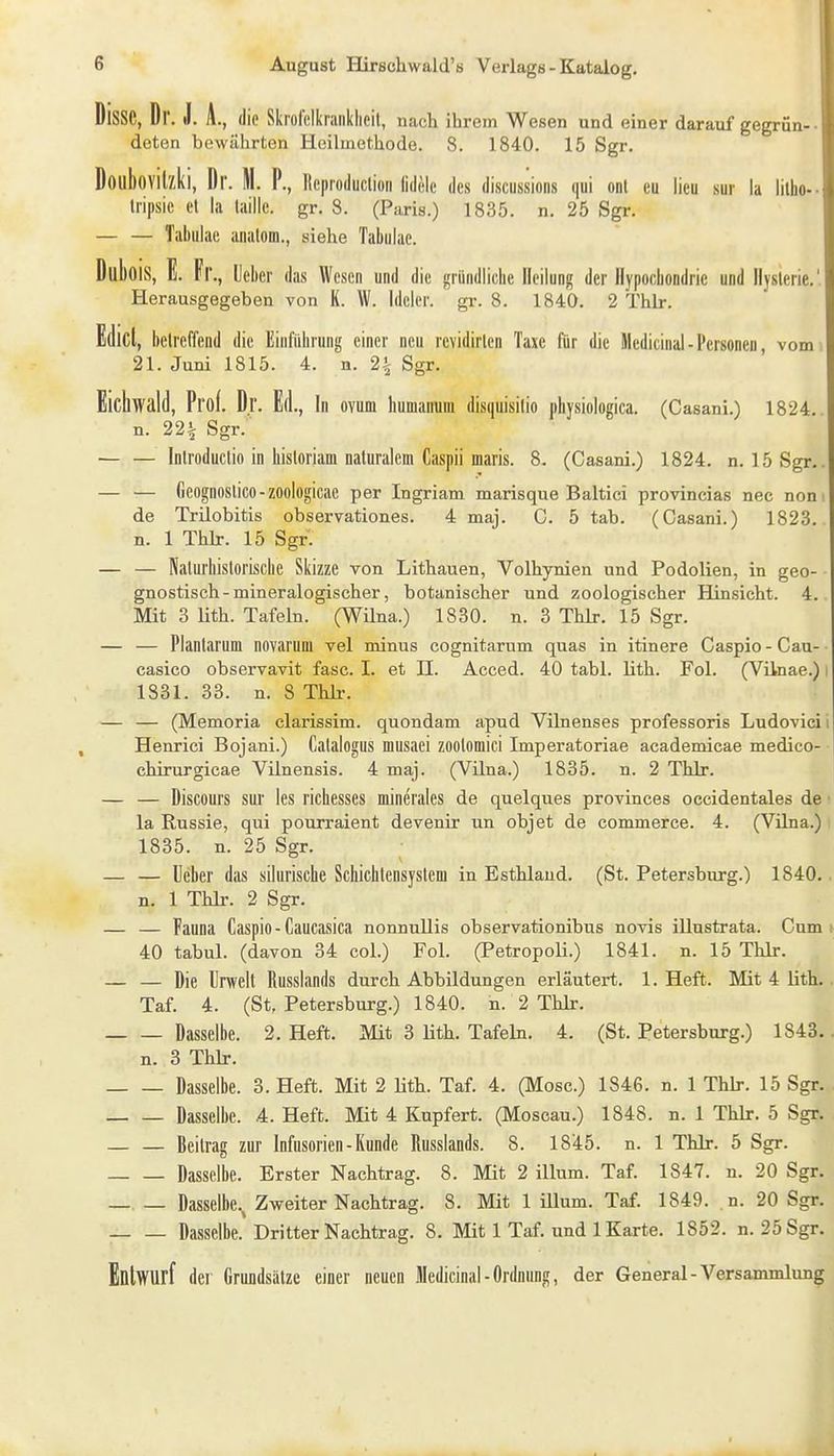 Disse, Dr. J. A., die Skrofelkrankheit, nach ihrem Wesen und einer darauf gegrün- • deten bewährten Heilmethode. 8. 1840. 15 Sgr. Doubovilzki, Dr. M. P., Reproduclion lidelc des discussions qui onl eu lieu sur la lilho-- Iripsie et la laillc. gr. 8. (Paris.) 1835. n. 25 Sgr. — — Tabiilae analom., siehe Tabiilac. Dubois, E. Fr., Mm d as Wesen und die gründliche Heilung der iiypocbondric und Hysterie.'.I Herausgegeben von K. W. Idcler. gr. 8. 1840. 2 Thlr. Edict, beireffend die Einfiib rung einer neu revidirlen Taxe für die Medicinal-Personen, vomil 21. Juni 1815. 4. n. 2i Sgr. Eichwald, Prof. Dr. Ed., In Ovum humanuni disquisilio physiologica. (Casani.) 1824. I n. 22^ Sgr. — — Inlroduclio in hisloriam naturalem Caspii maris. 8, (Casani.) 1824. n. 15 Sgr.. — — Geognoslico-zoologicae per Ingriam marisque Baltici provincias nec nom de Trilobitis observationes. 4 maj. C. 5 tab. (Casani.) 1823. n. 1 Thlr. 15 Sgr. — — Nalurhistoriscbe Skizze von Lithauen, Volhynien und Podolien, in geo- gnostisch - mineralogischer, botanischer und zoologischer Hinsicht. 4. Mit 3 Uth. Tafeln. (WUna.) 1830. n. 3 Thlr. 15 Sgr. — — Plantarum novarum yel minus cognitarum quas in itinere Caspio - Cau- casico observavit fasc. I. et H. Acced. 40 tabl. lith. Fol. (Vilnae.) i 1831. 33. n. 8 Thh-. — — (Memoria clarissim. quondam apud Vilnenses professoris Ludovicii Henrici Bojani.) Calalogus musaei zootomici Imperatoriae academieae medico- ■ chirurgicae Vünensis. 4 maj. (Vilna.) 1835. n. 2 Thlr. — — Discours sur les richesses minerales de quelques provinces occidentales de la Russie, qui pourraient devenir un objet de commerce. 4. (Vilna.) 1835. n. 25 Sgr. — — üe'ber das siluriscbe Schichtensyslem in Esthlaud. (St. Petersburg.) 1840.. n. 1 Thlr. 2 Sgr. — — Fauna Caspio-Caucasica nonnullis observationibus novis illustrata. Cum» 40 tabul. (davon 34 col.) Fol. (Petropoli.) 1841. n. 15 Thlr. — — Die Urwelt Russlands durch Abbildungen erläutert. 1. Heft. Mit 4 lith. Taf. 4. (St, Petersburg.) 1840. n. 2 Thlr. Dasselbe. 2. Heft. Mit 3 üth. Tafeln. 4. (St. Petersburg.) 1843. n. 3 Thlr. Dasselbe. 3. Heft. Mit 2 lith. Taf. 4. (Mose.) 1846. n. 1 Thlr. 15 Sgr. Dasselbe. 4. Heft. Mit 4 Kupfert. (Moscau.) 1848. n. 1 Thlr. 5 Sgr. — — Beilrag zur Infusorien-Kunde Russlands. 8. 1845. n. 1 Thlr. 5 Sgr. Dasselbe. Erster Nachtrag. 8. Mit 2 illum. Taf. 1847. n. 20 Sgr. Dasselbe.^ Zweiter Nachtrag. 8. Mit 1 ülum. Taf. 1849. .n. 20 Sgr. Dasselbe. Dritter Nachtrag. 8. Mit 1 Taf. und 1 Karte. 1852. n. 25 Sgr. Entwurf der Grundsätze einer neuen Medicinal-Ordnung, der General-Versammlung