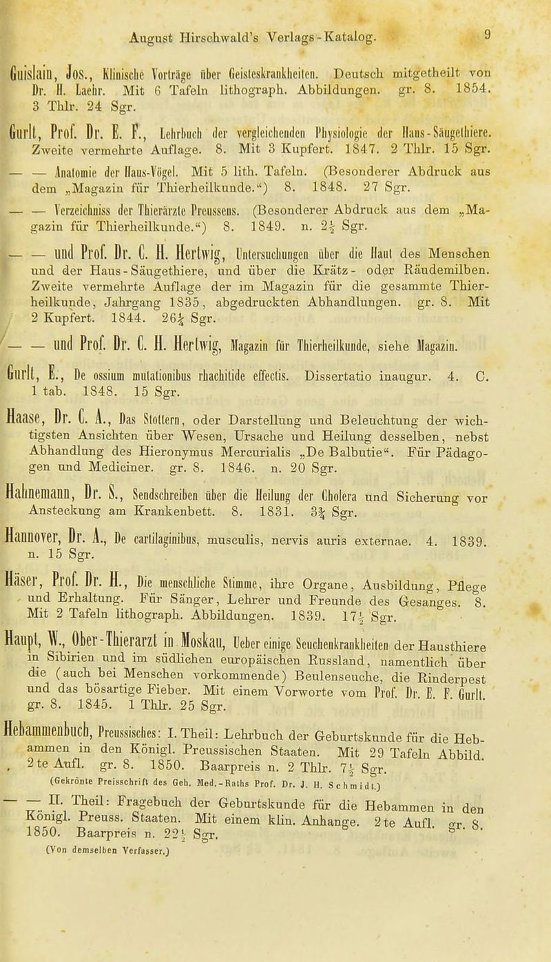 Gllislaiu, Jos., Klinische Vorträge über Geislesliranklieilen. Deutsch mitgetheilt von Dr. II. Laebr. Mit G Tafeln lithograph. Abbildungen, gr. 8. 1854. 3 Thlr. 24 Sffr. f Gui'll, Prof. Dr. E. F., lehrbucb (1er vergleicheiideii Pbysiologie der Ilaiis-Saugelhiere. ^ Zweite vermehrte Auflage. 8. Mit 3 Kupfert. 1847. 2 Thlr. 15 Sgr. — — Analomic der Ilaus-Viigel. Mit 5 lith. Tafeln. (Besonderer Abdruck aus dem „Magazin für Thierheilkunde.) 8. 1848. 27 Sgr. — Verzeichniss der Tbieriirzle Preusseus. (Besonderer Abdruck aus dem „Ma- gazin für Thierheilkunde.«) 8. 1849. n. 2^ Sgr. — llllll Prof. Dr. C. 11. Hcrlwig, llntersucbuugcn über die Hanl des Menschen und der Haus - Säugethiere, und über die Krätz- oder Räudemilben. Zweite vermehrte Auflage der im Magazin für die gesammte Thier- heilkunde, Jahrgang 1835, abgedruckten Abhandlungen, gr. 8. Mit 2 Kupfert. 1844. 26^ Sgr. — und Prof. Dr. C. H. Herlwig, Magazin für Tbierbeilkunde, siehe Magazin. , E., De ossium miilalionibus rhacbitide effectis. Dissertatio inaugur. 4. C. 1 tab. 1848. 15 Sgr. Haase, Dr. C. A., Das Slollern, oder Darstellung und Beleuchtung der wich- tigsten Ansichten über Wesen, Ursache und Heilung desselben, nebst Abhandlung des Hieronymus Mercurialis „De Balbutie. Für Pädago- gen und Mediciner. gr. 8. 1846. n. 20 Sgr. Halinemann, Dr. S., Sendschreiben über die Heilung der Cholera und Sicherung vor Ansteckung am Krankenbett. 8. 1831. 3| Sgr, Hannover, Dr. A., De carlilaginibus, musculis, nervis auris externae. 4. 1839. n. 15 Sgr. Häser, Prof. Dr. H., Die menschliche Slimme, ihre Organe, Ausbildung, Pflege und Erhaltung. Füi- Sänger, Lehrer und Freunde des Gesanges. 8. Mit 2 Tafeln lithograph. Abbildungen. 1839. 17i Sgr. Haupl, \l, Ober-Thierarzl in Moskau, lieber einige Seuchenkrankbeilcn derHausthiere in Sibirien und im südlichen europäischen Russland, namentlich'über die (auch bei Menschen vorkommende) Beulenseuche, die Rinderpest und das bösartige Fieber. Mit einem Vorworte vom Prof Dr E F rmrll gr. 8. 1845. 1 Thlr. 25 Sgr. ' Hebammenbuch, Preussisches: I.Theil: Lehrbuch der Geburtskunde für die Heb- ammen in den Königl. Preussischen Staaten. Mit 29 Tafeln Abbild , 2teAnfl. gr. 8. 1850. Baarpreis n. 2 Thlr. 7^ Sgr. (Gekrönte Preisschrifl des Geh. Med.-Rallis Prof. Dr. J. H. Schmidl.) ~ ~. ^^agebuch der Geburtskunde für die Hebammen in den Konigl. Preuss. Staaten. Mit einem klin. Anhange. 2te Aufl o-r <s 1850. Baarpreis n. 22'; Sgr. ' (Von demselben Verfasser.)