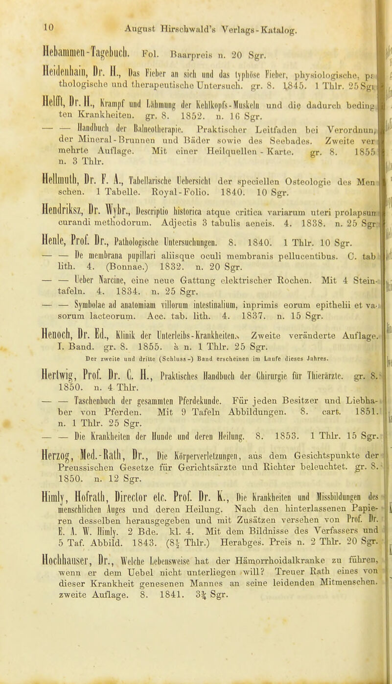 Hebanillien-Tillfoblicll. Fol. Baarproi« n. 20 Sgr. Ilddpilliaill, Dr. II., Das Fieber an sieb nnil das Ijiibiisc Fieber, physiologische, pj tholügisflio und UionipoutiBcho Untersuch, gr. 8. 1845. 1 Thlr. 25Sgi. Ilelffi, Dr. II., Krampf und Liibninnj? der Kcbikopfs-Muskeln und die dadurch beding ten Krankiuiiteu. gr. 8. 1852. «. Ki Sgr. Handbuch der Itabieolherapie. Praktischer Leitfaden bei Verordnun, der Minoral-ßrunnen und Bäder sowie des Seebades. Zweite ver mehrte Auflage. Mit einer Heilquellen - Karte. gr. 8. 1855 n. 3 Thlr. Hplliiiiilli, Dr. F. A., Tabellariscbc Ucbersicbl der epeciellen Osteologie des Men sehen. 1 Tabelle. Royal-Folio. 1840. 10 Sgr. Hendriks/;, Dr. Wybr., Descriplio hlslorica atque critica variarum uteri prolapsum curandi methodorum. Adjectis 3 tabulis aeneis. 4. 1838. n. 25 Sgr Henle, Prof. Dr., Patbologiscbe Unlcrsucliungen. 8. 1840. 1 Thlr. 10 Sgr. — — De meuibrana pupillari aliisque oculi membranis pellucentibus. C. tab. lith. 4. (Bonnae.) 1832. n. 20 Sgr. — — lieber Karcine, eine neue Gattung elektrischer Rochen. Mit 4 Stein- tafeln. 4. 1834. n. 25 Sgr. — — Symbülae ad analomiam villorum inleslinaliuoi, inprimis eorum epithelii et va-;. sorum lacteorum. Acc. tab. lith. 4. 1837. n. 15 Sgr. Henoch, Dr. Ed., Klinik der Inlerleibs-Krankbcilen.N Zweite veränderte Auflage.- I. Band. gr. 8. 1855. ä n. 1 Thlr. 25 Sgr. Der zweite und dritte (Schliiss-) Band erscheinen im Lnurc dieses Jahres. Hcrhvig, Prof. Dr. C. H., Praktisches llandbucb der Chirurgie für Thierärzle. gr. S.» 1850. n. 4 Thlr. — — Taschenbuch der gcsammtcn l'ferdekunde. Für jeden Besitzer und Liebha-i ber von Pferden. Mit 9 Tafeln Abbildungen. 8. cart. 1851.! n. 1 Thlr. 25 Sgr. — — Die Krankheiten der Uundc und deren Heilung. 8. 1853. 1 Tlilr. 15 Sgr.- Herzog, Med.-Rath, Dr., Die Körpen-cHelzungen, aus dem Gesichtspunkte der Preussischen Gesetze für Gerichtsärzte und Richter beleuchtet, ßr. 8. 1850. n. 12 Sgr. Himly, HofraÜl, DirCClor elC. Prof. Dr. K., Die Krankheiten und Missbildungen des menschlichen Auges und deren Heilung. Nach den hinterlassenen Papie- ren desselben herausgegeben und mit Zusätzen versehen von Prof. Dr. E. A. W. Ilimlj. 2 Bde. kl. 4. Mit dem Bildnisse des Verfassers und 5 Taf. Abbild. 1843. (8^ Thlr.) Herabges. Preis n. 2 Thlr. 20 Sgr. Hocllluuiser, Dr., Welche Lebensweise hat der Hämorrhoidallcranke zu führen, ■wenn er dem Uebel nicht unterliegen /will? Treuer Rath eines von dieser Kranltheit genesenen Mannes an seine leidenden Mitmenschen, zweite Auflage. 8. 1841. 3^ Sgr.