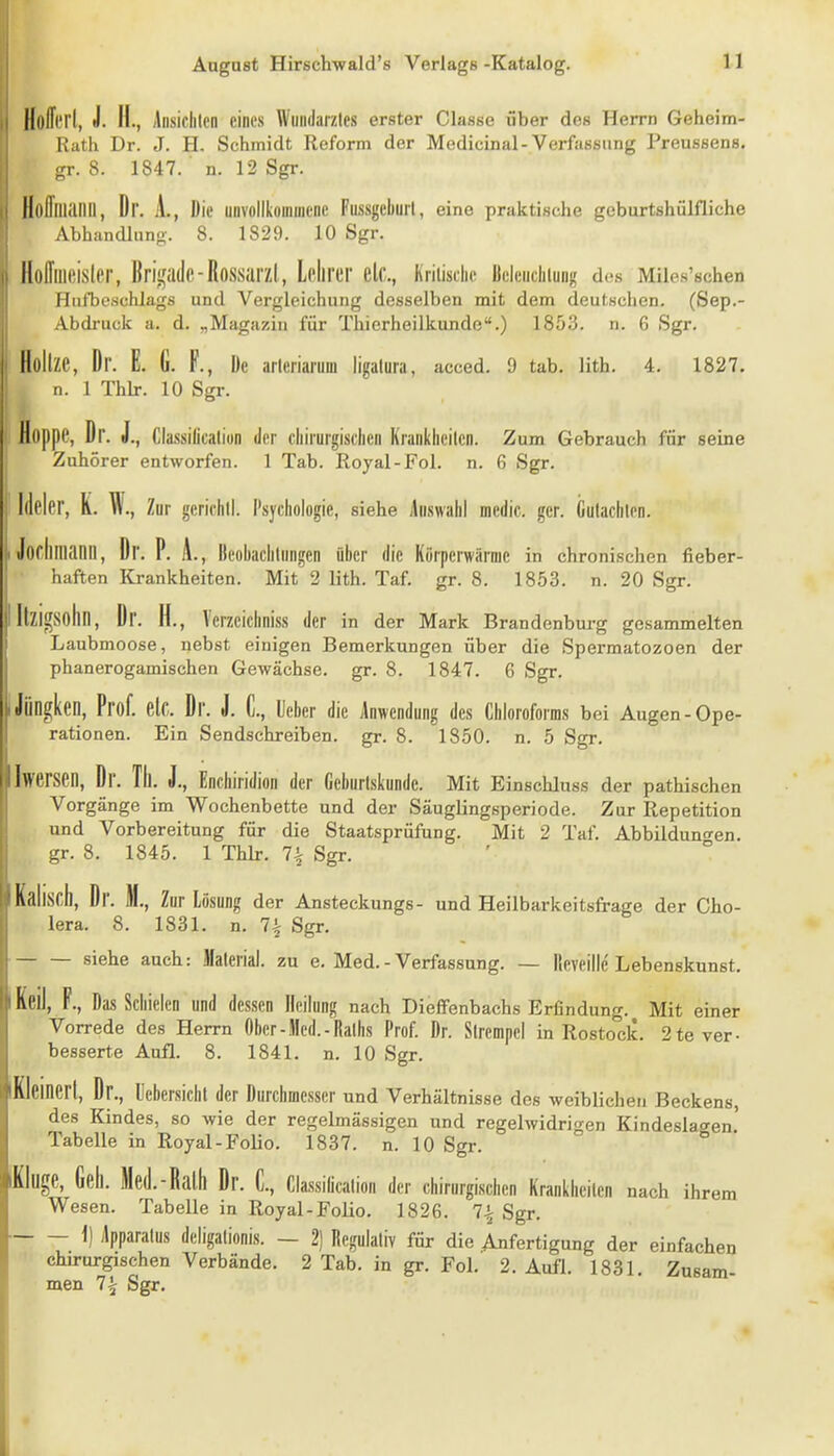 HoITitI, J. II., jlnsiclilcn eines Wmularzles erster Classe über des Herrn Geherm- Rath Dr. J. H. Schmidt Reform der Medicinal-Verfassung Preussens. gr. 8. 1847. ■ n. 12 Sgr. Hofflliailll, Dr. A., Die unvollkommene Fussgcburl, eine praktische geburtshülfliche Abhandlung-. 8. 1829. 10 Sgr. Hoffuieisler, ßri^^^ade-Rossarzl, LoJirer elc, Kriiisdic Bclcnduung des Miies'schen Hufbcschlags und Vergleichung desselben mit dem deutschen. (Sep.- Abdruck a. d. „Magazin für Tliierheilkunde.) 1853. n. 6 Sgr. Holtze, Dr. E. G. F., De arleriarum ligalura, acced. 9 tab. lith. 4. 1827. n. 1 Thlr. 10 Sgr. Hoppe, Dr. J., Classillcalion der cliiiurgisclien Krankheilcn. Zum Gebrauch für seine Zuhörer entworfen. 1 Tab. Royal-Fol. n. 6 Sgr. Illeler, K. W., Zur gcrichll. Psychologie, siehe Auswahl medic. ger. Guiachten. Jorlimanil, Dr. P. A., Ileobachlnngcn über die Körperwärme in chronischen fieber- haften Krankheiten. Mit' 2 lith. Taf. gr. 8. 1853. n. 20 Sgr. ItzigSohn, Dr. H., Verzeichniss der in der Mark Brandenburg gesammelten Laubmoose, nebst einigen Bemerkungen über die Spermatozoen der phanerogamischen Gewächse, gr. 8. 1847. 6 Sgr. Jöngken, Prof. elc. Dr. J. C, leber die Anwendung des Chloroforms bei Augen-Ope- rationen. Ein Sendschreiben, gr. 8. 1850. n. 5 Sgr. Iwersen, Dr. Tll. J., Enchiridion der Geburlskunde. Mit Einschluss der pathischen Vorgänge im Wochenbette und der Säuglingsperiode. Zur Repetition und Vorbereitung für die Staatsprüfung. Mit 2 Taf. Abbildun<ren. gr. 8. 1845. 1 Thlr. 7^ Sgr. liscil, Dr. M., Zur Lösung der Ansteckungs- und Heilbarkeitsfrage der Cho- lera. 8. 1831. n. 7^ Sgr. siehe auch: Material, zu e. Med.-Verfassung. — llcveillc Lebenskunst, Keil, F., Das Schielen und dessen Heilung nach Dieffenbachs Erfindung. Mit einer Vorrede des Herrn Ober-Med.-Raths Prof. Dr. Sirempel in Rostock. 2 te ver- besserte Aufl. 8. 1841. n. 10 Sgr. Kleinert, Dr., llebersichl der Durchmesser und Verhältnisse des weiblichen Beckens, des Kindes, so wie der regelmässigen und regelwidrigen Kindeslagen! Tabelle in Royal-Folio. 1837. n. 10 Sgr. Kluge, Geh. Med.-Rath Dr. C, Cla.ssiücalion der chirurgischen Krankheiten nach ihrem Wesen. Tabelle in Royal-Folio. 1826. 7^ Sgr. 1) Apparatus deligalionis. — 2) Regulativ für die Anfertigung der einfachen chirurgischen Verbände. 2 Tab. in gr. Fol. 2. Aufl. 1831. Zusam- men 7^ Sgr.