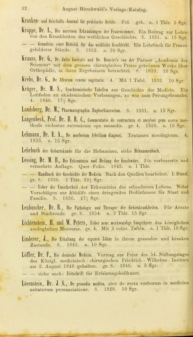 Kranken-und (icseliafls-Journal für praklische Acrzle. Fol. geb. n. 1 Thlr. 5 Sgr. Krappe, Dr. L., Die nenösen Erkrankungen der Frauenzimmer. Ein Beitrag zur Lehre von den Krankheiten des weiblichen Geschlechts. 8. 1851. n. 15 Sgr, firundriss einer Diillelik für das weibliche fieschlechl. Ein Lehrbuch für Frauen gebildeter Stände. 8. 1852. n. 20 Sgr. KraUSS, Dr. G., Dr. Jules Gu(Srin's und Dr. Bouvier's von der Pariser „Academie des, Sciences mit dem grossen chirurgisclieu Preise gekrönten Werke über Orthopädie, in iliren Ergebnissen betrachtet. 8. 1839. 10 Sgr. Krebs, Dr. G., De Afrorum vencno sagillario. 4. Mit 1 Tafel. 1832. 10 Sgr. Krüger, Dr. M. S., Sjnchronislische Tabellen zur Geschichte der Medicin. Ein Leitfaden zu akademischen Vorlesungen, so wie zum Privatgebrauche. 4. 1840. 17i' Sgr. Landsberg, Dr. M.,' Pharmacographia Euphorbiacearum. 8. 1831. n. 15 Sgr. Langenbeck, Prof. Dr. B. R. C, Commenlalio de conlractura et ancyiosi genu nova me- thodo violentae extensionis ope sanandis. gr. 4. 1850. n. 10 Sgr. Lehmann, Dr. E. i, De morborum febrilium diagnosi. Tentamen nosologicum. 4. 1833. n. 15 Sgr. Lehrbuch der Geburlskunde für die Hebammen, siehe Hebammenbuch. LeSSmg, Dr. M. B., Die Erkennlniss und Heilung der Geschwüre. 3te verbesserte und vermehrte Auflage. Quer-Folio. 1843. n. 1 Thlr. — — Handbuch der Gescbichle der Medicin. Nach den Quellen bearbeitet. I. Band, gr. 8. 1S38. 2 Thlr. 22^ Sgr. — — lieber die Insicherheil der Erkenntniss des erloschenen Lebens. Nebst Vorschlägen zur Abhülfe eines dringenden Bedürfnisses für Staat und Familie. 8. 1836. 17i Sgr. Leuhuscher, Dr. R., Die Palhologic und Therapie der Gehirnkrankheilen. Für Aerzte und Studirende. gr. 8. 1854. n. 2 Thlr. 15 Sgr. Lichlenslein, H. und W. PelerS, leberneuc merkwürdige Saugelhiere des königlichen zoologischen Museums, gr. 4. Mit 3 color. Tafeln, n. 1 Thlr. 10 Sgr. Linderer, J., Die Erhaltung der eigenen Zähne in ihrem gesunden und kranken Zustande. 8. 1842. n. 10 Sgr. Löffler, Dr. F., Die deutsche Medicin. Vortrag zur Feier des 54. Stiftungstages des Königl. medicinisch - chirurgischen Friedrich - Wilhelms - Instituts am 2. August 1848 gehalten, gr. 8. 1848. n. 5 Sgr. — — siehe auch: Zeilschrift für Erfahrungsheillcunst. Lövenslein, Dr. J. S., De prosodia medica, sive de recta verborum in medicina usitatorum pronunciatione. 8. 1828. 10 Sgr.