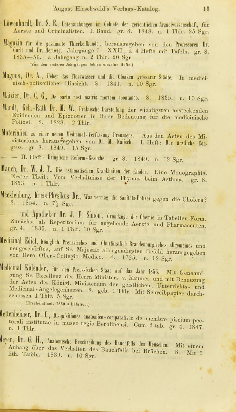 Löwenllill'dt, Dr. S. E., lliilersuclinngen im (iebiele der gericlilliclien Arzneiwissenscliafl, für Aerzte und Criminalisten. I. Band. gr. 8. 1848. n. 1 Thir. 25 Sgr. Magazin für die gesammle Tliierkeilkiiiule, herausgegeben von den Professoren Dr. (iurll lind Dr. llerlwig. Jahrgänge I —XXII., ä 4 Hefte mit Tafeln, gr. 8. 1835—56. ä Jahrgang n. 2 Thlr. 20 Sgr. (Von den ersleren Jahrgängen fehlen einzelne Hefte.) Magnus, Dr. A., lieber das Flusswasser und die Cloaken grösserer Slädle. In medici- nisch-polizeilicher Hinsicht. 8. 1841. n. 10 Sgr. Maizier, Dr. C. G., De parlu post malris mortem sponlaneo. 8. 1835. n. 10 Sgr. ManJj, Gpll.-Ralll Dr. M. W., Prakliselie Darsleilung der wichtigsten ansteckenden Epidemien und Epizootien in ihrer Bedeutung für die medicinische Polizei. 8. 1828. 2 Thlr. Materialien zu einer neuen Medicinal-Verfassung Preussens. Aus den Acten des Mi- nisteriums herausgegeben von Dr. M. Kaliscli. I.Heft: Der ärzlliclie Con- gress. gr. 8. 1849. 15 Sgr. n. Heft: Dringiiclie Reform-Gesuche, gr. 8. 1849. n. 12 Sgr. Manch, Dr. W. J. T., Die aslhmalisciien Krankiieilen der Kinder. Eine Mono<^raphie Erster Theil: Vom Verhältnisse der Thymus beim Asthma fr 8 1853. n. 1 Thlr. • ^ Mecklenbnrg, Kreis-PhjsiknS Dr., Was vermag die SanilSls-Polizei gegen die Cholera? 8. 1854. n. 7| Sgr. - - und Apollieker Dr. J. F. Simon, Grundzüge der Cbemie in Tabellen-Form Zunächst als Repetitorium für angehende Aerzte und Pharmaceuten! gr. lööo. n. 1 ihlr. 10 Sgr. Medicinal-E(licl, Kö„iglicl, Preussisclies und Cliurfürsllicl, Brandenburgiscl.es allgemeines und neugescharftes, auf Sr. Majestät allorgnädigsten Befehl herausgegeben von Dero Ober-Collegio-Medico. 4. 1725. n. 12 Sgr. • Medicinal-Kalender, für den Preussiscben Slaal auf das Jahr 18Ö6. Mit Genehmi gung Sr. Excellenz des Herrn Ministers v. Raumer und mit BeZzZ der Acten des Konigl Ministerium der geistlichen, Unterrichts und !^hrn^-lS.^Tst^^^^ ^^^.«^^^^^P^Pier durTh' (Erscheint seit 1850 alljährlich.) tnr.^^ '^l'''''«*'' anatomico-comparalivae de membro piscium pec- n I ThTr '° m«eo regio Berolinensi. Cum 2 tab. gr. 4 184?. ieyer, Dr. G. H., Analomiscbe Beschreibung des Bauchfells des Menschen Mit einem