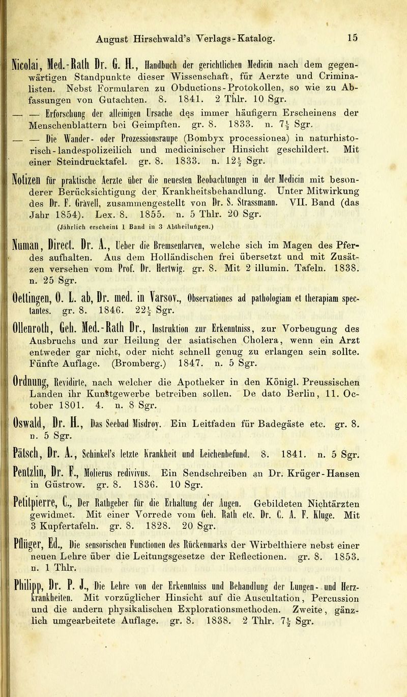 Nicolai, Med.-Rath Dr. G. H., llandbuch der gerichtlichen Medicin nach dem gegen- wärtigen Standpunkte dieser Wissenschaft, für Aerzte und Crimina- listen. Nebst Formularen zu Obductions-Protokollen, so wie zu Ab- fassungen von Gutachten. 8. 1841. 2 Thlr. 10 Sgr. — — Erforschung der alleinigen Ursache des immer häufigem Erscheinens der Menschenblattern bei Geimpften, gr. 8. 1833. n. 1\ Sgr. — — Die Wander- oder Prozessionsraupe (Bombjx processionea) in naturhisto- risch-landespolizeilich und medicinischer Hinsicht geschildert. Mit einer Steindrucktafel, gr. 8. 1833. n. 12^ Sgr. Notizen für praktische Aerzte über die neuesten Beobachtungen in der Medicin mit beson- derer Berücksichtigung der Krankheitsbehandlung. Unter Mitwirkung des Dr. F. Grävell, zusammengestellt von Dr. S. Strassmann. VII. Band (das Jahr 1854). Lex. 8. 1855. n. 5 Thlr. 20 Sgr. (Jährlich erscheint 1 Band in 3 Abthoiluilgen.) Nunian, Direct. Dr. A., lieber die Bremsenlarven, welche sieh im Magen des Pfer- des aufhalten. Aus dem Holländischen frei übersetzt und mit Zusät- zen versehen vom Prof. Dr. Hertwig. gr. 8. Mit 2 illumin. Tafeln. 1838. n. 25 Sgr. Oettingen, 0. l. ab, Dr. med. in VarsOV., öbservationes ad pathologiam et therapiam spec- tantes. gr. 8. 1846. 22| Sgr. Ollenroth, Geh. Med.-Rath Dr., Instruktion zur Erkenntniss, zur Vorbeugung des Ausbruchs und zur Heilung der asiatischen Cholera, wenn ein Arzt entweder gar nicht, oder nicht schnell genug zu erlangen sein sollte. Fünfte Auflage. (Bromberg.) 1847. n. 5 Sgr. Ordnung, Revidirte, nach welcher die Apotheker in den Königl. Preussischen Landen ihr Kunlltgewerbe betreiben sollen. De dato Berlin, 11. Oc- tober 1801. 4. n. 8 Sgr. Oswald, Dr. H., Das Seebad Misdroy. E in Leitfaden für Badegäste etc. gr. 8. n. 5 Sgr. Fälsch, Dr. A., Schlnkel's letzte Krankheit und Leichenbefund. 8. 1841. n. 5 Sgr. Pentzlin, Dr. F., Molierus redivivus. Ein Sendschreiben ■a.w Dr. Krüger - Hansen in Güstrow, gr. 8. 1836. 10 Sgr. Petitpierre, C, Der Rathgeber für die Erhaltung der ilugen. Gebildeten Nichtärzten gewidmet. Mit einer Vorrede vom Geh. Rath etc. Dr. C. 1. F. Kluge. Mit 3 Kupfertafeln, gr. 8. 1828. 20 Sgr. Plliiger, Ed., Die sensorischen Functionen des Rückenmarks der Wirbelthiere nebst einer neuen Lehre über die Leitungsgesetze der Reflectionen. gr. 8. 1853. n. 1 Thlr. Philipp, Dr. P. J., Die Lehre von der Erkenntniss und Behandlung der Lungen- und Herz- krankheiten. Mit vorzüglicher Hinsicht auf die Auscultation, Percussion und die andern physikalischen Explorationsmethoden. Zweite, gänz- lich umgearbeitete Auflage, gr. 8. 1838. 2 Thlr. 7| Sgr.