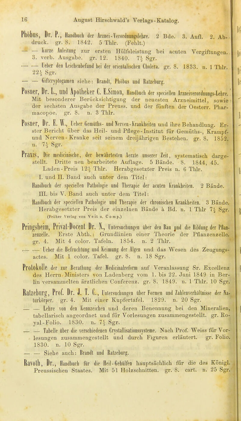 PhöbllS, Dr. P., Iliindhilcli der Arznei - Verordnungslclirc. 2 Bde. 3. Aufl. 2. Ab- druck, gr. 8. 1842. 5 Thlr. (Fehlt.) — Kurze Anleitmij; zur ersten Hülfsleistung bei acuten Vergiftungen. 3. verb. Ausgabe, gr. 12. 1840. 7^ Sgr. — — lieber den Iciclienbefund hei der oricnlalisclien Cholera, gr. 8. 1833. n. 1 Thlr. 22^ Sgr. fiif[cry|)logamen siehe: Brandl, Pliöbus und Ralzeburg. PoSlier, Dr. L., und ApoÜieker C. E.Sinion, llandbudi der speciellcn Arzneiverordnungs-Lehre. Mit besonderer Berücksichtigung der neuesten Arzneimittel, sowie der sechsten Ausgabe der Preuss. und der fünften der Oesterr. Phar- macopoe. gr. 8. n. 3 Thlr. Posner, Dr. E. W., lieber Gemülhs-und Nerven-Krankheiten und ilire Behandlung. Er- ster Bericht über das Heil- und Pflege-Institut für Gemüths-, Krampf- und Nerven-Kranke seit seinem dreijährigen Bestehen, gr. 8. 1852 n. 7^ Sgr. Praxis, Die medicinische, der bewährleslen Aerzle unserer Zeil, systematisch darge- stellt. Dritte neu bearbeitete Auflage. 5 Bände. 8. 1844, 45. Laden-Preis 12\ Thlr. Herabgesetzter Preis n. 6 Thlr. I. und n. Band auch unter dem Titel: üandbuch der spcciellen Pathologie und Therapie der acuten Krankheiten. 2 Bände, in. bis V. Band auch unter dem Titel: Handbuch der speciellen Pathologie und Therapie der chronischen Krankheiten. 3 Bände. Herabgesetzter Preis der einzelnen Bände ä Bd. n. 1 Thlr 7i Sgr. (Früher Verlag von Veit u. Comp.) Pringsheim, Prival-Docenl Dr. N., Untersuchungen über den Bau ^ind die Bildung der Pllan- zenzelle. Erste Abth.: Grundlinien einer Theorie der Pflanzenzelle, gr. 4. Mit 4 color. Tafeln. 1854. n. 2 Thlr. . leber die Befruchtung und Keimung der Algen und das Wesen des Zeugungs- actes. Mit 1 color. Tafel, gr. 8. n. 18 Sgr. Prolokolle der zur Berathung der Mcdicinalreform auf Veranlassung Sr. Excellenz des Herrn Ministers von Ladenberg vom 1. bis 22. Juni 1849 in Ber- lin versammelten ärztlichen Conferenz. gr. 8. 1849. n. 1 Thlr. 10 Sgr. Ralzeburg, Prof. Dr. J. T. C, lintersuchungen über Formen und Zahlenverhällnisse der Na- turkörper, gr. 4. Mit einer Kupfertafel. 1829. n. 20 Sgr. — — lehre von den Kennzeichen und deren Benennung bei den Mineralien, tabellarisch angeordnet und für Vorlesungen zusammengestellt, gr. Ro- yal-Folio. 1830. n. 7^ Sgr. — — Tabelle über die verschiedenen Cryslallisationssysleme. Nach Prof. Weiss für Vor- lesungen zusammengestellt und durch Figuren erläutert. gr. Folio. 1830. n. 10 Sgr. — — Siehe auch: Brandt und Ralzeburg. Ravotll, Dr., Handbuch flir die Heil-Gebülfen hauptsächlich für die des Konigl. Preussischen Staates. Mit 51 Holzschnitten, gr. 8. cart. n. 25 Sgr.