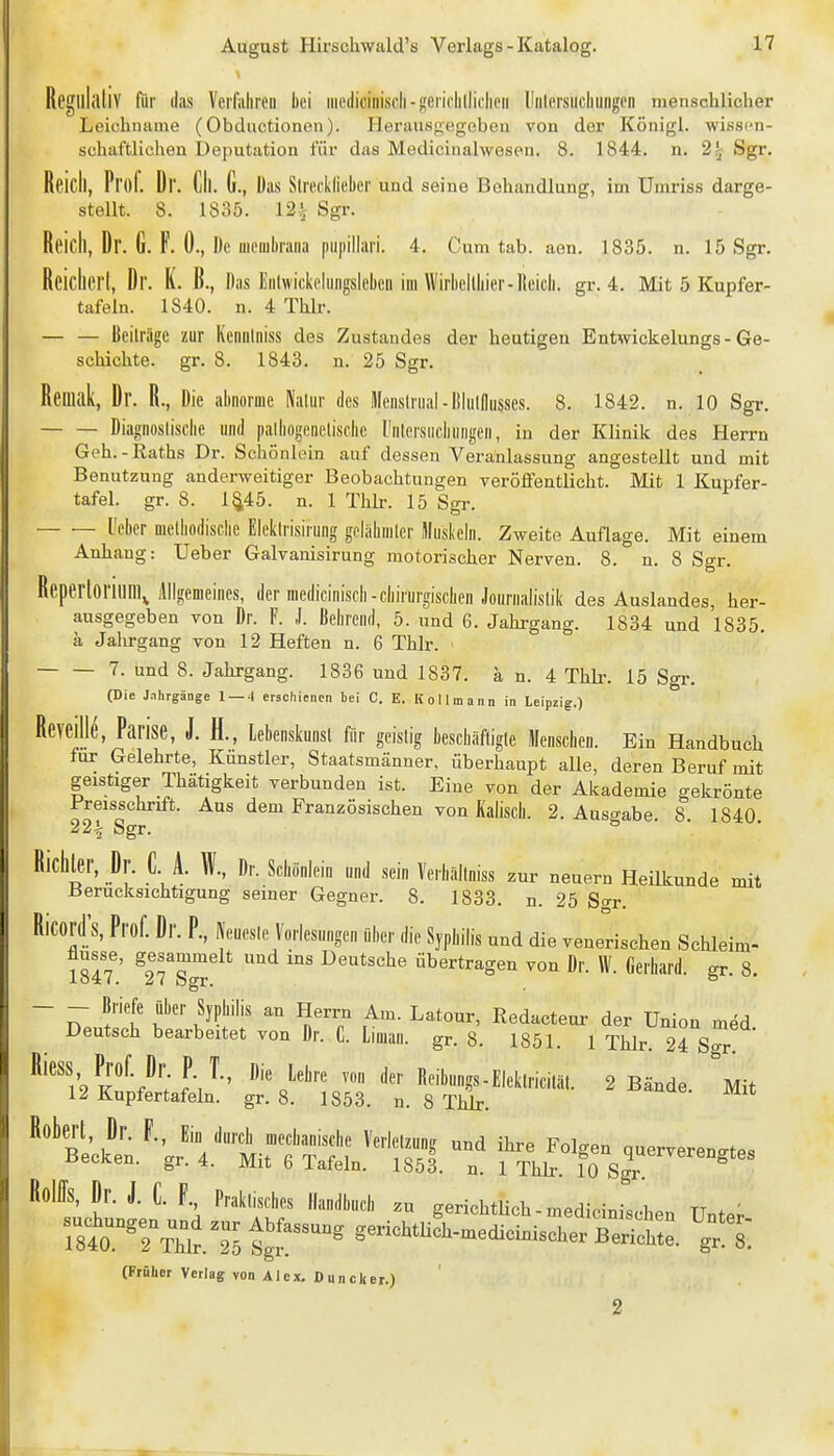 RcglllilllV für das Verfahren hei iiiediciiiisch-gerichllicheii Uiilcrsiichuiigen menschlicher Leichname (Obductionen). Pleraiisgegebeu von der Königl. wissim- schaftlichen Deputation für das Medicinalwesen. 8. 1844. n. 2^ Sgr, Reicll, Prof. Dr. Cll. G., Das Slreckllehcr und seine Behandlung, im Umriss darge- stellt. 8. 1835. 12.^ Sgr. Reich, Dr. G. F. 0., De uieiiibraiia piipillari. 4. Cum tab. aen. 1835. n. 15 Sgr. Reichert, Dr. K. B., Das Eiihvickcluiigslebeii im Wirbellhier-Reich, gr. 4. Mit 5 Kupfer- tafeln. 1840. n. 4 Thlr. Beilriigc zur Kciiiilniss des Zustandes der heutigen Entmckelungs - Ge- schichte, gr. 8. 1843. n. 25 Sgr. Reniak, Dr. R., Die abnorme Nalur des Menslnial-lilnlllusses. 8. 1842. n. 10 Sgr. Diagnostische und palhogenelische l'nlersiicbungen, in der Klinik des Herrn Geh.-Raths Dr. Schönlein auf dessen Veranlassung angestellt und mit Benutzung anderweitiger Beobachtungen veröffentlicht. Mit 1 Kupfer- tafel, gr. 8. 1^45. n. 1 Thb. 15 Sgr. — — üeber melbodische Eleklrisirung goliibmler Muskebi. Zweite Auflage. Mit einem Anhang: Ueber Galvanisirung motorischer Nerven. 8. n. 8 Sgr. Reperloritini, Allgemeines, der medicinisch-chirurgischen Joiirnalislik des Auslandes, her- ausgegeben von Dr. F. ,1. Behrend, 5. und 6. Jahrgang. 1834 und 1835. ä Jalirgang von 12 Heften n. 6 Thlr. 7. und 8. Jahrgang. 1836 und 1837. a n. 4 ThLr. 15 Sgr. (Die Jnhrgänge 1 — 4 erschienen bei C. E. KoHmann in Leipzig.) Reveill^, Parise, J. H., lebenskunsl für geistig beschiifligle Menschen. Ein Handbuch für Gelehrte, Kunstler, Staatsmänner, überhaupt alle, deren Beruf mit geistiger Thätigkeit verbunden ist. Eine von der Akademie gekrönte l'reisschrift. Aus dem Französischen von Kaiisch. 2. Ausgabe. 8 1840 22^ Sgr. Richter, Dr. C A. W., Dr. Schönlein und sein Verhiillniss zur neuern Heilkunde mit Berücksichtigung seiner Gegner. 8. 1833. n. 25 So-r. RicordX Prof. Dr. P., IVeuesle Vorlesungen über die Syphilis und die venerischen Schleim- flusse, gesammelt und ins Deutsche übertragen von Dr. W. Gerhard, gr. 8. - - Briefe über Syphilis an Herrn Am. Latour, Redacteui- der Union med Deutsch bearbeitet von Dr. C. Liman. gr. 8. 1851. 1 Thlr 24 Sgr Riess Prof Dr P T., Die lehre von der Reibungs-Eleklriciläl. 2 Bände. Mit 12 Kupfertafeln, gr. 8. 1853. n. 8 Thlr. Roberl Dr. l, Ein durch mechanische Verleihung und ihre Folgen querverenstes Becken, gr. 4. Mit 6 Tafeln. 1853. n. 1 Thli-. 10 3^'™°^^«« Reiffs, Dr. J. C. F Praklisches Handbuch zu gerichtlich - mediciniscben Unter r8to.TT\tT5tg?^^^°^ gerichtHch-medicinischerBerifh::. ^gf (Früher Verlag von Alex, Duncker.) 2