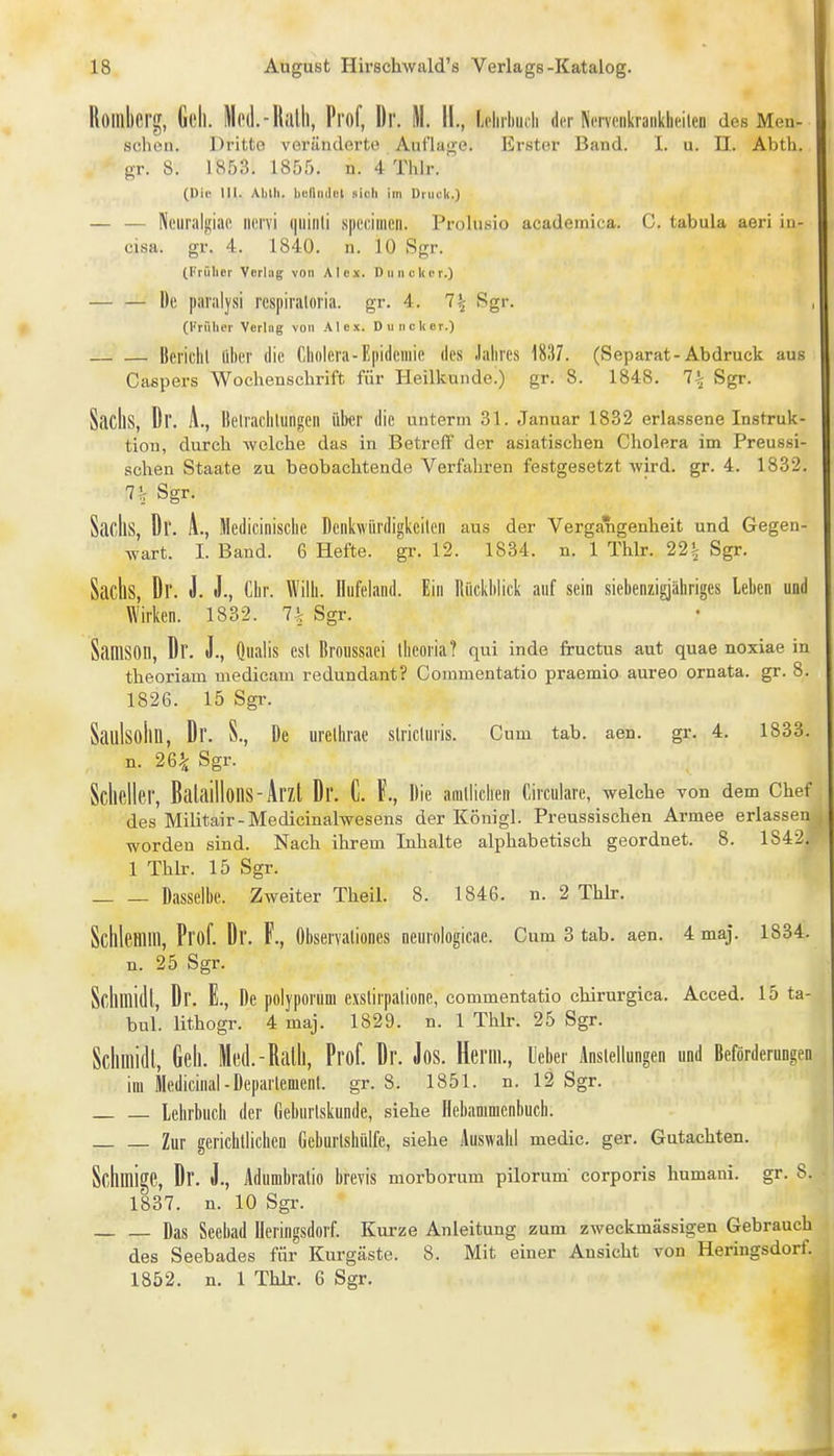 Roinkrg, Geh. MihI.-RiiIIi, Prof, Dr. M. 11., Lclirhmli der Ncrvcnkranklicilen des Men- selicn. Dritte vorändorto Aut'la}>-e. Erster Band. 1. u. II. Abth. gr. 8. 1853. 1855. n. 4 Thlr. (Die III. Ablh. benndot sich im l)iucl<.) — — NeuralniciR nervi qninli speciiiieii. Prolusio academica. C. tabula aeri in- cisa. gr. 4. 1840. n. 10 Sgr. (Früher Vorlag von Alex. Diinclicr.) — — De pai'iilysi respiraloria. gr. 4. 7^ Sgr. (l'rüher Verlag von Alex. Dunclier.) Bci'iclil über die Cholera-E|iideiiiie des Jahres 1837. (Separat-Abdruck aus Caspers Wochenschrift für Heilkunde.) gr. 8. 1848. 7i Sgr. SilcIlS, Dr. A., Ilelrachlungeii über die unterm 31. Januar 1832 erlassene Instruk- tion, durch Avelche das in Betreff der asiatischen Cholera im Preussi- schen Staate zu beobachtende Verfahren festgesetzt wird. gr. 4. 1832. 7!; Sgr. Sacks, Dr. A., Medicinlsche Denkwiirdigkcileii aus der Vergangenheit und Gegen- wart. I. Band. 6 Hefte, gr. 12. 1834. n. 1 Thlr. 22^ Sgr. Sachs, Dr. J. J., Chr. Wilh. üiifeland. Ein Rückblick auf sein siebenzigjähriges leben und Wirken. 1832. Sgr. Samson, Dr. J., Qualis est Broussaei llieoria? qui inde fructus aut quae noxiae in theoriam medicam redundant? Commentatio praemio aureo ornata. gr. 8. 1826. 15 Sgr. Saulsolin, Dr. S., De urelhrae slricluris. Cum tab. aen. gr. 4. 1833. n. 26^ Sgr. Sclieller, Balaillons-Arzl Dr. C. F., Die amllichen Circulare, welche von dem Chef des Militair-Medicinalwesens der Königl. Preussischen Armee erlassen worden sind. Nach ihrem Inhalte alphabetisch geordnet. 8. 1842. 1 Thlr. 15 Sgr. Dasselbe. Zweiter Theil. 8. 1846. n. 2 Thlr. ScllleHlIll, Prof. Dr. F., Observaliones neurnlogicae. Cum 3 tab. aen. 4 maj. 1834. n. 25 Sgr. Sclimidl, Dr. E., De polypomm cxslirpaliüne, commentatio chirnrgica. Acced. 15 ta- bul. lithogr. 4 maj. 1829. n. 1 Thlr. 25 Sgr. Sclimidl, Gell. Med.-Rath, Prof. Dr. Jos. Herrn., lieber Anstellungen und Beförderungen im ilcdicinal-Deparlemcnl. gr. 8. 1851. n. 12 Sgr. Lehrbuch der Geburlskunde, siehe Hebamnienhucb. Zur gerichllichen Geburlshülfe, siehe Auswahl medic. ger. Gutachten. Sclimige, Dr. J., Adumbralio brevis morborum pilorum' corporis humani. gr. 8. 1837. n. 10 Sgr. Das Seebad Deringsdorf. Kurze Anleitung zum zweckmässigen Gebrauch des Seebades für Kurgäste. 8. Mit einer Ansicht von Heringsdorf. 1852. n. 1 Thir. 6 Sgr.