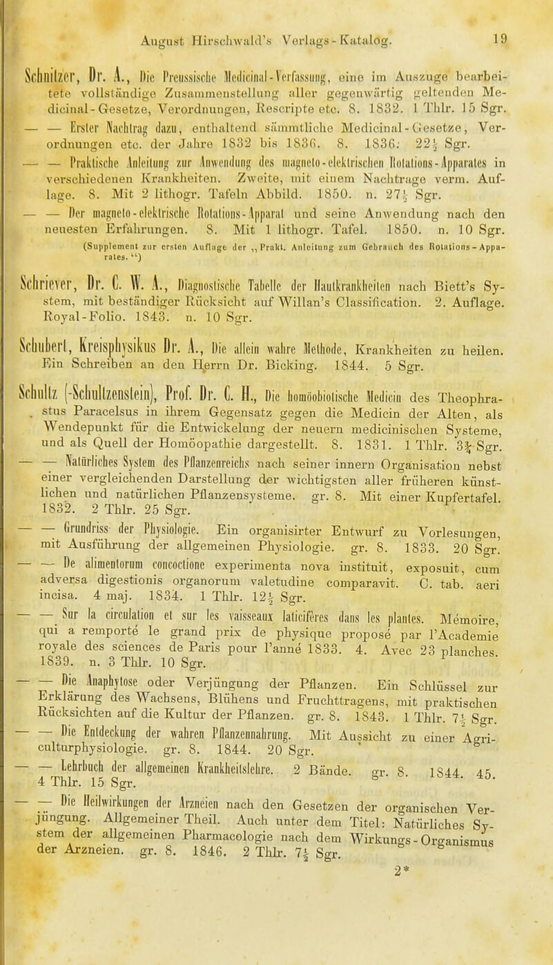 Schnilzcr, Dr. A., Die Prenssisclie Mediciiial-Veifassiiiij,', eine im Auszuge bearbei- tete vollständige Zusammonstellung aller gegenwärtig j>elteiiden Me- dicinal-Gesetze, Verordnungen, liescripte etc. 8. 1832. 1 Thlr. 15 Sgr. — — Erster Nachlrai; dazu, enthaltend säinmtlicho Medicinal-Gesetze, Ver- ordnungen etc. der Jahre 1832 bis 183(i. 8. 1836; 22'; Sgr. — — Praktische .Irileitiiiig ziir jlnweiidiiiij! des magiielo-eleklrisclieii Itolatioiis-Apparates in verschiedenen Krankheiten. Zweite, mit einem Nachtrage verm. Auf- lage. 8. Mit 2 lithogr. Tafeln Abbild. 1850. n. 27^ Sgr. — — Der magnelo - elektrische liolalioiis-Apparat und seine Anwendung nach den neuesten Erfalirungen. 8. Mit 1 lithogr. Tafel. 1850. n. 10 Sgr. (Supplement zur crslon Anfingt der ,, Priikl. Anlcilting zum Gebrnuch des Rolalions - Appa- rates. ) Scliricver, Dr. C. W. A., Diagnostische Tahelle der llautkraiikheileii nach Biett's Sy- stem, mit beständiger Rücksicht auf Willan's Classification. 2. Auflage. Royal-Folio. 1843. n. 10 Sgr. _ 'ijsikus Dr. A., Die allein walire Methode, Krankheiten zu heilen. Ein Schreiben an den Herrn Dr. Bleking. 1844. 5 Sgr. Schlillz (-ScIlullZCnslein), Prof. Dr. C. H., Die homoohiotischc Medicin des Theophra- . stus Paracelsus in ihrem Gegensatz gegen die Medicin der Alten, als Wendepunkt für die Entwiekelung der neuern medicinischen Systeme, und als Quell der Homöopathie dargestellt. 8. 1831. 1 Thlr. 3^ Sgr. — — Natürliches System des Pflanzenreichs nach seiner Innern Organisation nebst einer vergleichenden Darstellung der wichtigsten aller früheren künst- lichen und natüi-lichen Pflanzensysteme, gr. 8. Mit einer Kupfertafel 1832. 2 Thb-. 25 Sgr. Crundriss der Physiologie. Ein organisirter Entwurf zu Vorlesungen, mit Ausführung der allgemeinen Physiologie, gr. 8. 1833. 20 Sgr! De alimeDtornm concoctione experimenta nova instituit, exposuit, cum adversa digestionis organorum valetudine comparavit. C. tab. aeri incisa. 4 maj. 1834. 1 Thlr. 12 t Sgr. _ Sur la circulation et sur les vaisseaui laticiferes dans les planles. Memoire, qui a remporte le grand prix de physiqne propose par l'Academie royale des sciences de Paris pour l'anne 1833. 4. Avec 23 planches 1839. n. 3 Tldr. 10 Sgr. Die Anaphytose oder Verjüngung der Pflanzen. Ein Schlüssel zur Erklärung des Wachsens, Blühens und Fruchttragens, mit praktischen Rücksichten auf die Kultur der Pflanzen, gr. 8. 1843. 1 Thlr. Ii; Sgr. Die Entdeckung der wahren Pflanzennahrung. Mit Aussicht zu einer Agri- culturphysiologie. gr. 8. 1844. 20 Sgr. Lehrbuch der allgemeifleii Krankheitslehre. 2 Bände, gr. 8. 1844 45 4 Thlr. 15 Sgr. Die Heilwirkungen der Arzneien nach den Gesetzen der organischen Ver- jüngung. Allgemeiner Theil. Auch unter dem Titel: Natürliches Sy- stem der aUgemeinen Pharmacologie nach dem Wirkungs - Organismus der Arzneien, gr. 8. 1846. 2 ThLr. 7^ Sgr. g-^n^smus 2*