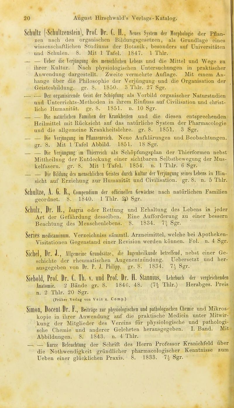 Scliullz (-ScIuill/.MlSlcill), Prof. Dr. fi. II., Neues System der Mnipliologie der Pflan- zoii nach den organischen BilduiigsgcsetKCn, als Grundlage eines wissenschaftlichen Studiums der Botanik, besonders auf Universitäten und Schulen. 8. Mit 1 Tafel. 1847. 1 Thlr. — — lieber die Verjiinj;ung des racnscliliclieii Lehens und die Mittel und Wege zu ihrer Kultur. Nach physiologischen Untersuchungen in praktischer Anwendung dargestellt. Zweite vermelirte Auflage. Mit einem An- hange über die Philosophie der Verjüngung und die Organisation der Geistesbildung, gr. 8. 1850. 3 Thlr. 27 Sgr. .— •— Der orifailisireiide (ieisl der Scliiipriing als Vorbild organischer Naturstudien und Untorrichts-Methodcn in ihrem Einfluss auf Civilisation und christ- liche Humanität, gr. 8. 1851. n. 10 Sgr. — — Die niiUirliclicn Familien der Kranklieilen und die diesen entsprechenden Heilmittel mit Rücksicht auf das natürliche System der Pharmacologie und die allgemeine Krankheitslehre, gr. 8. 1851. 3 Sgr. — — Die Verjüngung im Pflanzenreich. Neue Auflclärungen und Beobachtungen, gr. 8. Mit 1 Tafel Abbild. 1851. 18 Sgr. — — Die Verjüngung im Thierreich als Schöpfungsplan der Thierformen nebst Mittheilung der Entdeckung einer sichtbaren Selbstbewegung der Mus- kelfasern, gr. 8. Mit 1 Tafel. 1854. n. 1 Thlr. 6 Sgr. Die Bildung des menschlichen Geistes durch Kultur der Verjüngung seines Lebens in Hin- sicht auf Erziehung zur Humanität und Civilisation. gr. 8. n. 5 ThLr. Scliullze, A. G. R., Compendium der ofiicinellen Gewächse nach natürlichen Famüien geordnet. 8. 1840. 1 Thlr. 2p Sgr. Schulz, Dr. H., Zoagria oder Rettung und Erhaltung des Lebens in jeder Art der Gefährdung desselben. Eine Aufforderung zu einer bessern Beachtung des Menschenlebens. 8. 1834. 7^ Sgr. SeriCS medicaminum. Verzeichniss sämmtl. Arzneimittel, welche bei Apotheken- Visitationen Gegenstand einer Revision werden können. Fol. n. 4 Sgr. Sichel, Dr. J., Allgemeine Gruudsiilze, die Augenheilkunde betreffend, nebst einer Ge- schichte der rheumatischen Augenentzündung. Uebersetzt und her- ausgegeben von Dr. P. J. Philipp, gr. 8. 1834. 7\ Sgr. Siebold, Prof. Dr. C. Th. V. und Prof. Dr. H. Slannius, Lehrbuch der vergleichenden Anatomie. 2 Bände gr. 8. 1846. 48. (7^ Thlr.) Herabges. Preis n. 2 Thlr. 20 Sgr. (Früher Verlag von Veit u. Comp.) Simon, Docenl Dr. F., Beii rüge zur physiologischen und pathologischen Chemie und Mikros- kopie in ihrer Anwendung auf die praktische Medicin unter Mitwir- kung der Mitglieder des Vereins für physiologische und pathologi- sche Chemie und anderer Gelehrten herausgegeben. I. Band. Mit Abbildungen. 8. 1843. n. 4 Thlr. Kurze Beleuchtung der Schrift des Herrn Professor Kranichfeld über die Nothwendigkeit gründlicher pharmacologischer Kenntnisse zum Ueben einer glücklichen Praxis. 8. 1833. 1\ Sgr.