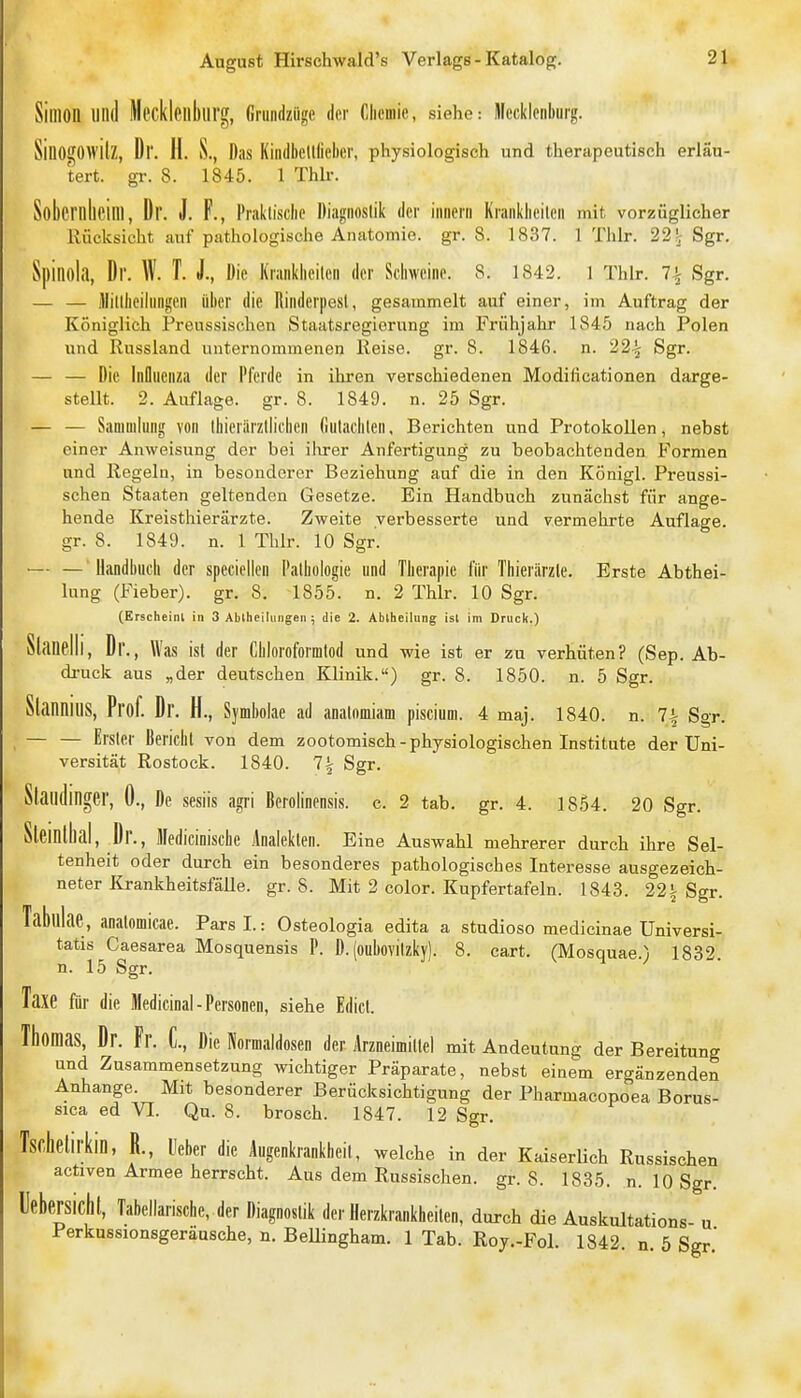 Simon «Ild Mecklenlllirg, Gnindzügc der Clicmic, siehe: Dlccklcnbiirg. SillOgOwilZ, Dr. II. S., Das Kindbellliehcr, physiologisch und therapeutisch erläu- tert, gr. 8. 1845. 1 Thlr. Sobernheim, Dr. J. F., Praklisclie Diagnoslik der iiincrii Kraiiklicileii mit vorzüglicher Rücksicht auf pathologische Anatomie, gr. 8. 1837. 1 Thlr. 22'j Sgr, Spinola, Dr. W. T. J., Die Krankiieilen der Schweine. 8. 1842. 1 Thlr. 7^ Sgr. — — illilllieiliiflgeii über die Rinderpest, gesammelt auf einer, im Auftrag der Königlich Preussischen Staatsregierung im Frühjahr 1845 nach Polen und Russland unternommenen Reise, gr. 8. 1846. n. 22^ Sgr. — — Die Inflnenxa der Pferde in ihren verschiedenen Modificationen darge- stellt. 2. Auflage, gr. 8. 1849. n. 25 Sgr. — — Sammlung von tbicriirzllicben fintaciiten, Berichten und Protokollen, nebst einer Anweisung der bei iltrer Anfertigung zu beobachtenden Formen und Regeln, in besonderer Beziehung auf die in den Königl. Preussi- schen Staaten geltenden Gesetze. Ein Handbuch zunächst für ange- hende Kreisthierärzte. Zweite verbesserte und vermehrte Auflage, gr. 8. 1849. n. 1 Thlr. 10 Sgr. — — Uandbuiii der speciellen Palbologie und Therapie für Thierärzte. Erste Abthei- lung (Fieber), gr, 8. 1855. n. 2 Thlr. 10 Sgr. (Erscheint in 3 Abtheilungen ; die 2. Abtheilung ist im Druck.) Slanelli, D r., Was ist der Cbloroformlod und -wie ist er zu verhüten? (Sep. Ab- di-uck aus „der deutschen Klinik.) gr. 8. 1850. n. 5 Sgr. SlannillS, Prof. Dr. H., Symbolae ad anatnmiam piscium. 4 maj. 1840. n. 7-| Sgr. — — Erster Bericbl von dem zootomisch-physiologischen Institute der Uni- versität Rostock. 1840. 7^ Sgr. Siaildinger, 0., De sesüs agri Berolinensis. c. 2 tab. gr. 4. 1854. 20 Sgr. Sleinlhal, Dr., Mediciniscbe Analekten. Eine Auswahl mehrerer durch ihre Sel- tenheit oder durch ein besonderes pathologisches Interesse ausgezeich- neter Krankheitsfälle, gr. 8. Mit 2 color. Kupfertafeln. 1843. 22i Sgr. Tablllae, anatomicae. ParsL: Osteologia edita a studioso medicinae Universi- tatis Caesarea Mosquensis P. D. (oubovilzky). 8. cart. (Mosquae.) 1832. n. 15 Sgr. Taxe für die Medicinal-Personen, siehe Edicl. Thomas, Dr. Fr. C, Die Piormaldosen der Arzneimittel mit Andeutung der Bereitung und Zusammensetzung wichtiger Präparate, nebst einem ergänzenden Anhange. Mit besonderer Berücksichtigung der Pharmacopoea Borus- sica ed VI. Qu. 8. brosch. 1847. 12 Sgr. rkin, R., lieber die Augenkrankheit, welche in der Kaiserlich Russischen activen Armee herrscht. Aus dem Russischen, gr. 8. 1835. n. 10 Sgr. lebersicht, Tabellarische, der Diagnoslik der Herzkrankheiten, durch die Auskultations- u Perkussionsgeräusche, n. Bellingham. 1 Tab. Roy.-Fol. 1842. n. 5 Sgr.