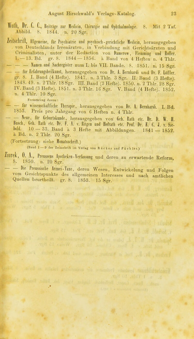 Wlllll, Dr. C. L Beili'iigc zur lllediciii, Tiliirurgie und Oplillialniologic. 8. Mit 2 Taf. Abbild. 8. 1844. n. 20 Sgr. Zeilsclirill, Allgeuieine, für Psychiatrie und psycliiscli-gericlilliclie lledicin, herausgegeben von Deutschlands Irrenärzten, in Verbindung mit Gerichtsärzten und Criminali.sten, unter der lledaction von llanierow, Flemniing und Roller. 1.—13. Bd. gr. 8. 1844— 1856. h Band von 4 Hefton n. 4 Thlr. Namen und Sacliregisler zum I. bis VII. Bande. 8. 1851. n. 15 Sgr. fiir Erfalirungslieilkunsl, herausgegeben von Dr. L Bernliardi und Dr. F. Löffler gr. 8. I. Band (4 Hefte). 1847. n. 3 Thlr. 3 Sgr. II. Band (3 Hefte). 1848. 49. n. 2Thlr. 18 Sgr. IH. Band (3 Hefte). 1850. n. 2 Thlr. 28 Sgr. IV. Band (3 Hefte). 1851. n. 3 Thlr. 16 Sgr. V. Band (4 Hefte). 1852. n. 4 Thlr. 10 Sgr. Fortsetzung davon : für wissenscliaflliclie Therapie, herausgegeben von Dr. A. Bernhardi. I. Bd. 1853. Preis pro Jahrgang von 6 Heften n. 4 Thli-. Neue, für fieburlskunde, herausgegeben von Geh. Ralh etc. Dr. D. W. H Busch, fieh. Rath etc. Dr. F. L v. Rilgen und Rofrath etc. Prof. Dr. E. C. J. v. Sie- bcld. 10 — 33. Band a 3 Hefte mit Abbildungen. 1841 — 1852 ä Bd. n. 2 Thlr. 20 Sgr. (Fortsetzung: siehe Monalsschrifl.) (Band 1 — 9 der Zeilschrift ist Verlag von Rücker und Püchler.) Zilirek, 0. A., Preussens Apotheken-Verfassung und deren zu erwartende Reform 8. 1850. n. 20 Sgr. Die Preussische Arznei-Taxe, deren Wesen, Entwickelung und Folgen vom Gesichtspunkte des allgemeinen Interesses und nach amtlichen Quellen beurtheilt. gr. 8. 1853. 15 Sgr.