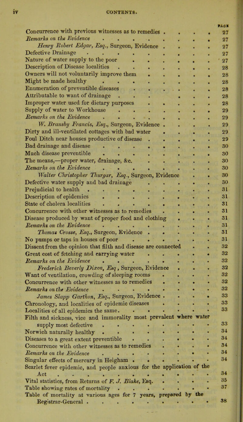 Concurrence ■with previous witnesses as to remedies Remarks on the Evidence .... Henry Robert Edgar, Esq., Surgeon, Evidence Defective Drainage . . . Nature of water supply to the poor Description of Disease localities Owners will not voluntarily improve them Might be made healthy Enumeration of preventible diseases Attributable to want of drainage Improper water used for dietary purposes Supply of water to Workhouse Remarks on the Evidence . . W. Brunsby Francis, Esq., Surgeon, Evidence Dirty and ill-ventilated cottages with bad water Foul Ditch near houses productive of disease . Bad drainage and disease .... Much disease preventible .... The means,—proper water, drainage, &c. Remarks on the Evidence .... Walter Christopher Thurgar, Esq., Surgeon, Evidence Defective water supply and bad drainage Prejudicial to health ..... Description of epidemics .... State of cholera localities .... Concurrence with other witnesses as to remedies Disease produced by want of proper food and clothing Remarks on the Evidence . . Thomas Crosse, Esq., Surgeon, Evidence No pumps or taps in houses of poor Dissent from the opinion that filth and disease are connected Great cost of fetching and carrying water Remarks on the Evidence . . Frederick Beverly Dixon, Esq , Surgeon, Evidence Want of ventilation, crowding of sleeping rooms Concurrence with other witnesses as to remedies Remarks on the Evidence .... James Slapp Garthon, Esq., Surgeon, Evidence Chronology, and localities of epidemic diseases Localities of all epidemics the same. . • Filth and sickness, vice and immorality most prevalent where supply most defective .... Norwich naturally healthy .... Diseases to a great extent preventible • Concurrence with other witnesses as to remedies Remarks on the Evidence .... Singular effects of mercury in Heigham . . Scarlet fever epidemic, and people anxious for the Act ....... Vital statistics, from Returns of F. J. Blake, Esq. Table showing rates of mortality Table of mortality at various ages for 7 years, prepared by Registrar-General .......< application water of the the WA.OM 27 27 27 27 • 27 28 28 28 28 28 28 29 29 29 29 29 30 30 30 30 30 30 31 31 31 31 31 31 31 31 32 32 32 32 32 32 32 33 33 33 33 34 34 34 34 34 34 35 37 38