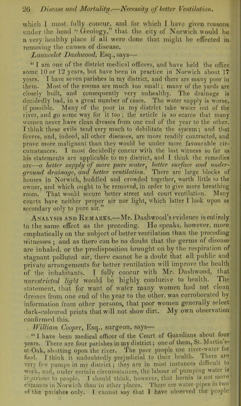 which I most fully concur, and for which I have given reasons under llie head “ Geology,” that the city of Norwich would be a very healthy place if all were done that might be effected in removing the causes of disease. Launcelot. Dashwood, Esq., says— “ I am one of the district medical officers, and have held the office some 10 or 12 years, hut have been in practice in Norwich about 17 years. I have seven parishes in my district, and there are many poor in them. Most of the rooms are much too small; many of the yards are closely built, and consequently very unhealthy. The drainage is decidedly bad, in a great number of cases. The water supply is worse, if possible. Many of the poor in my district take water out of the river, and go some way for it too ; the article is so scarce that many women never have clean dresses from one end of the year to the other. I think these evils tend very much to debilitate the system; and that fevers, and, indeed, all other diseases, are more readily contracted, and prove more malignant than they would be under more favourable cir- cumstances. I most decidedly concur with the last witness so far as his statements are applicable to my district, and I think the remedies are—a better supply of more pure water, better surface and under- ground drainage, and better ventilation. There are large blocks of houses in Norwich, huddled and crowded together, worth little to the owner, and which ought to be removed, in order to give more breathing room. That would secure better street and court ventilation. Many courts have neither proper air nor light, which latter I look upon as secondary only to pure air.” Analysis and Remarks.—Mr. Dashwood’s evidence is entirely to the same effect as the preceding. He speaks, however, more emphatically on the subject of better ventilation than the preceding witnesses ; and as there can be no doubt that the germs of disease are inhaled, or the predisposition brought on by the respiration of stagnant polluted air, there cannot be a doubt that all public and private arrangements for better ventilation will improve the health of the inhabitants. I fully concur with Mr. Dashwood, that unrestricted light would be highly conducive to health. The statement, that for want of water many women had not clean dresses from one end of the year to the other, was corroborated by information from other persons, that poor women generally select dark-coloured prints that will not show dirt. My own observation confirmed this. William Cooper, Esq., surgeon, says— “ I have been medical officer of the Court of Guardians about four years. There are four parishes in my district; one of them, St. Martin s- nt-Oak, abutting upon the river. The poor people use river-water for food. I think it. undoubtedly prejudicial to their health. 1 Imre are very few pumps in mv district; they are in most instances difficult to work, and, under certain circumstances, the labour ot pumping water is injurious to people. I should think, however, that hernia is not more' common in Norwich than in other places. There are water-pipes in two of the parishes onlv. T cannot say that I have observed the people