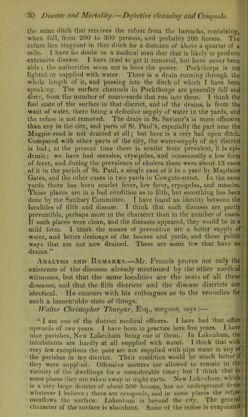 the same ditch that receives the refuse from the barracks, containing, when full, from 200 to 300 persons, and probably 200 horses. The refuse lies stagnant in that ditch for a distance of above a quarter of a mile. I have ho doubt as a medical man that that is likely to produce extensive disease. I have tried to get it removed, but have never been able ; the authorities seem not to have the power. Pockthorpe is not lighted or supplied with water. There is a drain running through the I whole length of it, and passing into the ditch of which I have been speaking. The surface channels in Pockthorpe are generally full and ~ dirty, from the number of court-yards that run into them. I think the foul state of the surface in that district, and of the drains, is from the want of water, there being a defective supply of water in the yards, and the refuse is not removed. The drain in St. Saviour’s is more offensive than any in the city, and parts of St. Paul’s, especially the part near the Magpie-road is not drained at all; but here is a very bad open ditch. Compared with other parts of the city, the water-supply of my district is bad; at the present time there is scarlet fever prevalent, it is epi- demic ; we have had measles, erysipelas, and occasionally a low form of fever, and during the prevalence of cholera there were about 13 cases of it in the parish of St. Paul, a single case of it in a yard by Magdalen Gates, and the other cases in two yards in Cowgate-street. In the same yards there has been scarlet fever, low fever, erysipelas, and measles. Those places are in a bad condition as to filth, but something has been done by the Sanitary Committee. I have found an identity between the localities of filth and disease. I think that such diseases are partly preventible, perhaps more in the character than in the number of cases. If such places Avere clean, and the diseases appeared, they Avould be in a mild form. I think the means of prevention are a better supply of water, and better drainage of the houses and yards, and those public ways that are not now drained. There are some few that have no drains.” Analysis and Remarks.—Mr. Francis proves not only the existence of the diseases already mentioned by the other medical witnesses, but that the same localities are the seats of all these diseases, and that the filth districts and the disease districts are identical. He concurs with his colleagues as to the remedies for such a lamentable state of things. Walter Christopher Thurgar, Esq., surgeon, says :— “ I am one of the district medical officers. I have had that office upwards of tAvo years. I have been in .practice here five years. I have nine parishes, New Lakenham being one of them. In Lakenham, the inhabitants are hardly at all supplied with water. I think that with very few exceptions the poor are not supplied Avith pipe Avater in any of the parishes in my district. Their condition Avould be much better if they Avere supplied. Offensive matters are alloAved to remain in the vicinity of the dwellings for a considerable time; but I think that in some places they are taken away in night carts. New Lakenham, which is a very large district of about 500 houses, has no underground drain Avhatever I believe ; there arc cesspools, and in some places the refjise overflows the surface. Lakenham is beyond the city. The general character of the surface is absorbent. Some of the refuse is evaporated