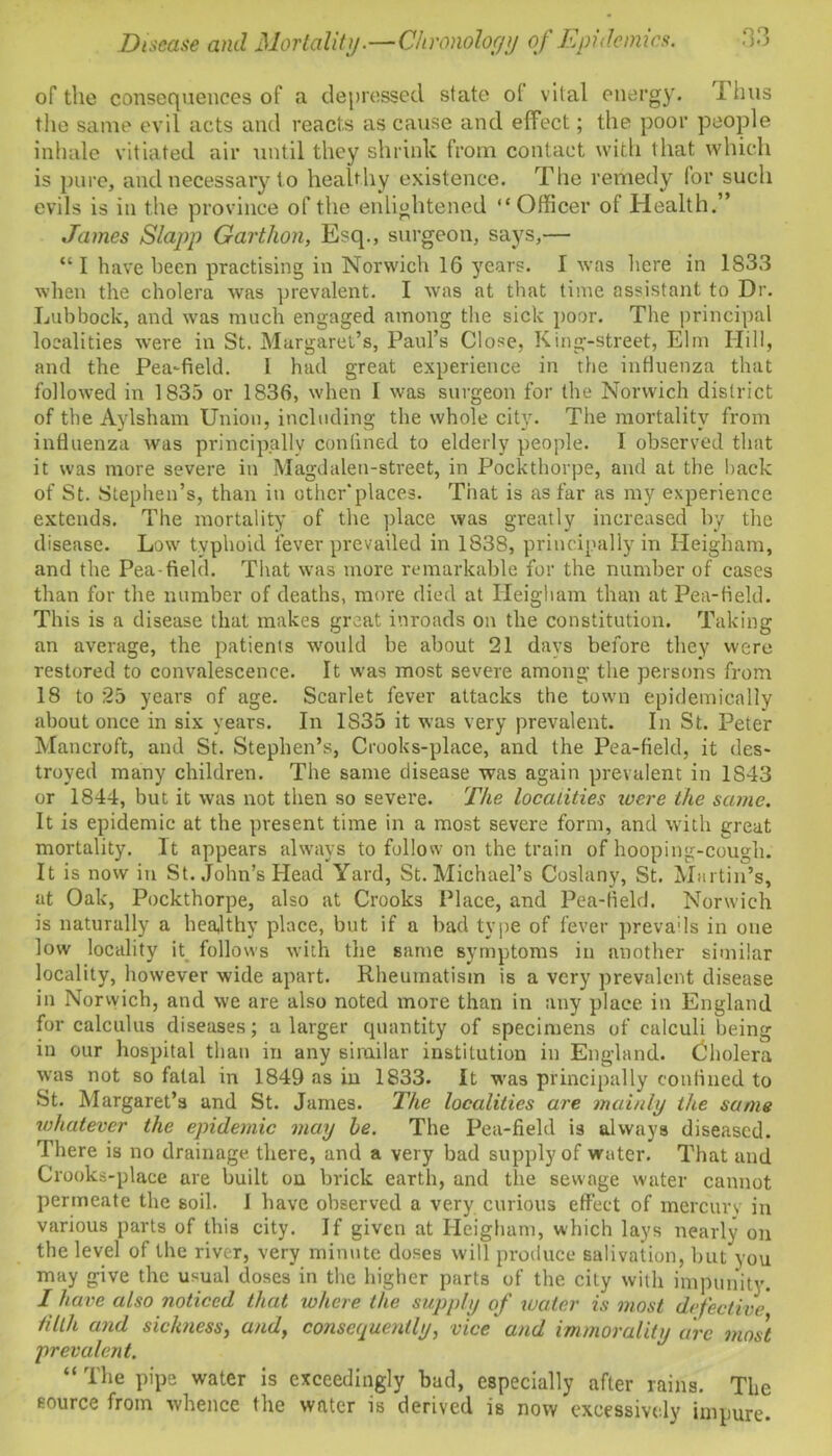on • yo Disease and Mortality.—Chronology of Epidemics. of tile consequences of a depressed state ot vital energy. I bus the same evil acts and reacts as cause and effect; the poor people inhale vitiated air until they shrink from contact with that which is pure, and necessary to healthy existence. The remedy (or such evils is in the province of the enlightened “Officer o( Health.” James Slapp Garthon, Esq., surgeon, says,— “ I have been practising in Norwich 16 years. I was here in 1833 when the cholera was prevalent. I was at that time assistant to Dr. Lubbock, and was much engaged among the sick poor. The principal localities were in St. Margaret’s, Paul’s Close, King-street, Elm Hill, and the Pea-field. 1 had great experience in the influenza that followed in 1835 or 1836, when I was surgeon for the Norwich district of the Aylsham Union, including the whole city. The mortality from influenza was principally confined to elderly people. I observed that it was more severe in Magdalen-street, in Pockthorpe, and at the back of St. Stephen’s, than in otherplaces. That is as far as my experience extends. The mortality of the place was greatly increased by the disease. Low typhoid fever prevailed in 1838, principally in Heigham, and the Pea-field. That was more remarkable for the number of cases than for the number of deaths, more died at Heigham than at Pea-field. This is a disease that makes great inroads on the constitution. Taking an average, the patients would be about 21 days before they were restored to convalescence. It was most severe among the persons from 18 to 25 years of age. Scarlet fever attacks the town epidemically about once in six years. In 1835 it was very prevalent. In St. Peter Mancroft, and St. Stephen’s, Crooks-place, and the Pea-field, it des- troyed many children. The same disease was again prevalent in 1S43 or 1844, but it was not then so severe. The localities icere ike same. It is epidemic at the present time in a most severe form, and with great mortality. It appears always to follow on the train of hooping-cough. It is now in St. John’s Head Yard, St. Michael’s Coslany, St. Martin’s, at Oak, Pockthorpe, also at Crooks Place, and Pea-field. Norwich is naturally a healthy place, but if a bad type of fever prevails in one low locality it follows with the same symptoms in another similar locality, however wide apart. Rheumatism is a very prevalent disease in Norwich, and we are also noted more than in any place in England for calculus diseases; a larger quantity of specimens of calculi being in our hospital than in any similar institution in England. Cholera was not so fatal in 1849 as in 1833. It was principally confined to St. Margaret’s and St. James. The localities are mainly the same whatever the epidemic may he. The Pea-field is always diseased. There is no drainage there, and a very bad supply of water. That and Crooks-place are built on brick earth, and the sewage water cannot permeate the soil. I have observed a very curious effect of mercury in various parts of this city. If given at Heigham, which lays nearly on the level of the river, very minute doses will produce salivation, but you may give the usual doses in the higher parts of the city with impunity. I have also noticed that to here the supply of water is most defective tilth and sickness, andy consequently, vice and immorality arc most prevalent. “ The pipe water is exceedingly bad, especially after rains. The source from whence the water is derived is now excessively impure.