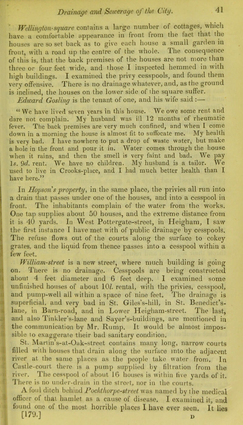Wellington-square contains a large number of cottages, which have a comfortable appearance in front from the fact that the houses are so set back as to give each house a small garden in front, with a road up the centre of the whole. Ihe consequence of this is, that the back premises of the houses are not more than three or four feet wide, and those I inspected hemmed in with high buildings. I examined the privy cesspools, and found them very offensive. There is no drainage whatever, and, as the ground is inclined, the houses on the lower side of the square suffer. Edward Gosling is the tenant of one, and his wife said :— “ We have lived seven years in this house. We owe some rent and dare not complain. My husband was ill 12 months of rheumatic fever. The back premises are very much confined, and when I come down in a morning the house is almost fit to suffocate me. My health is very bad. I have nowhere to put a drop of waste water, but make a hole in the front and pour it in. Water comes through the house when it rains, and then the smell is very faint and bad. We pay Is. 9d. rent. We have no children. My husband is a tailor. We used to live in Crooks-place, and I had much better health than I have here.” In Hopson s property, in the same place, the privies all run into a drain that passes under one of the houses, and into a cesspool in front. The inhabitants complain of the water from the works. One tap supplies about 50 houses, and the extreme distance from it is 40 yards. In West Pottergate-street, in Heigham, I saw the first instance I have met with of public drainage by cesspools. The refuse flows out of the courts along the surface to cokey grates, and the liquid from thence passes into a cesspool within a few feet. William-street is a new street, where much building is going on. There is no drainage. Cesspools are being constructed about 4 feet diameter and 6 feet deep. I examined some unfinished houses of about 10/. rental, with the privies, cesspool, and pump-well all within a space of nine feet. The drainage is superficial, and very bad in St. Giles’s-hill, in St. Benedict’s- lane, in Barn-road, and in Lower Heigham-street. The last, and also Tinkler’s-lane and Sayer’s-buildings, are mentioned in the communication by Mr. Rump. It would be almost impos- sible to exaggerate their bad sanitary condition. St. Martin’s-at-Oak-street contains many long, narrow courts filled with houses that drain along the surface into the adjacent river at the same places as the people take water from. In Castle-court there is a pump supplied by filtration from the river. The cesspool of about, 16 houses is within five yards of it. There is no under-drain in the street, nor in the courts. A foul ditch behind Pockthorpe-street was named by the medical officer of that hamlet, as a cause of disease. I examined it, and found one of the most horrible places I have ever seen. It lies [179.]