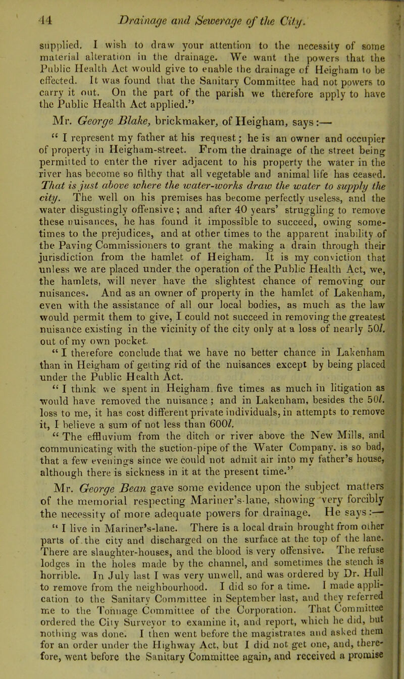 supplied. I wish to draw your attention to the necessity of some material alteration in the drainage. We want the powers that the Public Health Act would give to enable the drainage of Heigham to be effected. It was found that the Sanitary Committee had not powers to carry it out. On the part of the parish we therefore apply to have the Public Health Act applied.” Mr. George Blahe, brickmaker, of Heigham, says:—■ “ I represent my father at his request; he is an owner and occupier of property in Heigham-street. From the drainage of the street being permitted to enter the river adjacent to his property the water in the river has become so filthy that all vegetable and animal life has ceased. That is just above where the water-works draw the water to supply the city. The well on his premises has become perfectly useless, and the water disgustingly offensive; and after 40 years’ struggling to remove these nuisances, he has found it impossible to succeed, owing some- times to the prejudices, and at other times to the apparent inability of the Paving Commissioners to grant the making a drain through their jurisdiction from the hamlet of Heigham. It is my conviction that unless we are placed under the operation of the Public Health Act, we, the hamlets, will never have the slightest chance of removing our nuisances. And as an owner of property in the hamlet of Lakenham, even with the assistance of all our local bodies, as much as the law would permit them to give, I could not succeed in removing the greatest nuisance existing in the vicinity of the city only at a loss of nearly 50/. out of my own pocket. “ I therefore conclude that we have no better chance in Lakenham than in Heigham of getting rid of the nuisances except by being placed under the Public Health Act. “ I think we spent in Heigham five times as much in litigation as would have removed the nuisance ; and in Lakenham, besides the 50/. loss to me, it has cost different private individuals, in attempts to remove it, I believe a sum of not less than 600/. “ The effluvium from the ditch or river above the New Mills, and communicating with the suction-pipe of the Water Company, is so bad, that a few evenings since we could not admit air into my father’s house, although there is sickness in it at the present time.” Mr. George Bean gave some evidence upon the subject matters of the memorial respecting Mariner’s lane, showing very forcibly the necessity of more adequate powers for drainage. He says :—■ “ I live in Mariner’s-lane. There is a local drain brought from other parts of . the city and discharged on the surface at the top of the lane. There are slaughter-houses, and the blood is very offensive. The refuse lodges in the holes made by the channel, and sometimes the stench is horrible. In July last I was very unwell, and was ordered by Dr. Hull | to remove from the neighbourhood. I did so for a time. I made appli- cation to the Sanitary Committee in September last, and they referred me to the Tonnage Committee of the Corporation. That Committee ordered the City Surveyor to examine it, and report, which he did, but nothing was done. I then went before the magistrates and asked them for an order under the Highway Act, but I did not get one, and, there- fore, went before the Sanitary Committee again, and received a promise