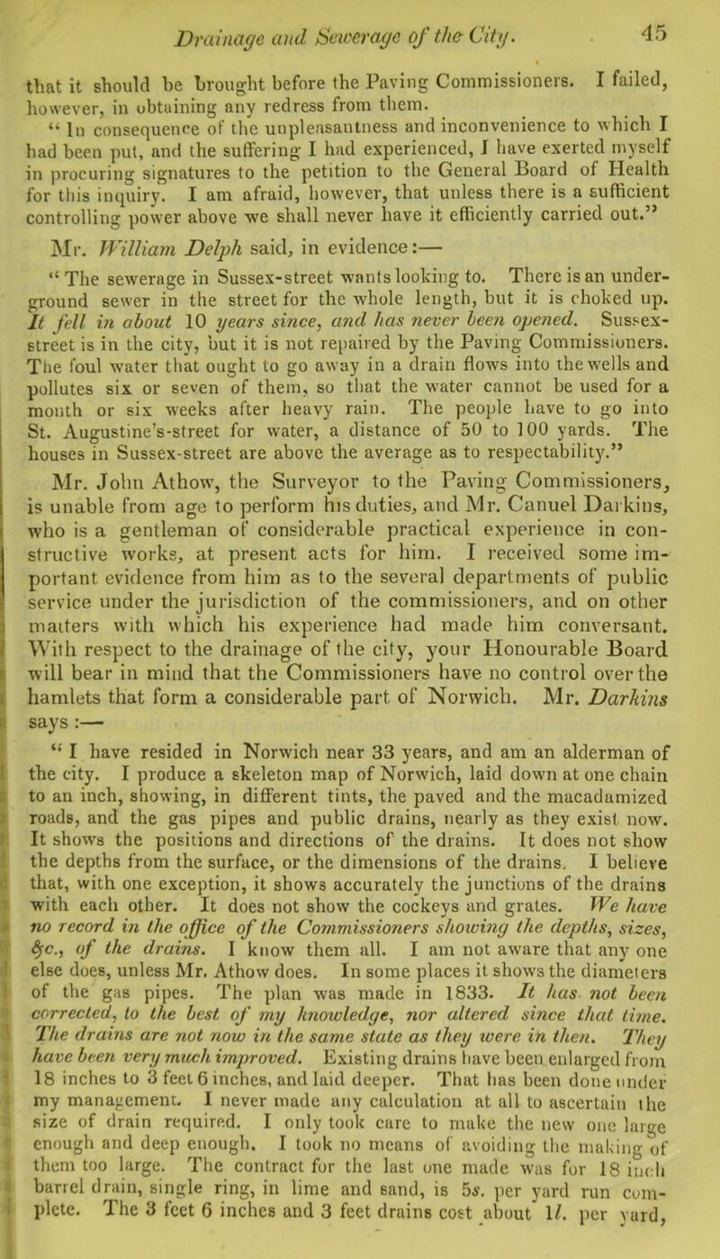 that it should he brought before the Paving Commissioners. I failed, however, in obtaining any redress from them. “ In consequence of the unpleasantness and inconvenience to which I had been put, and the suffering I had experienced, I have exerted myself in procuring signatures to the petition to the General Board of Health for this inquiry. I am afraid, however, that unless there is a sufficient controlling power above we shall never have it efficiently carried out.” Mr. William Delph said, in evidence:— “ The sewerage in Sussex-street wants looking to. There is an under- ground sewer in the street for the whole length, but it is choked up. It fell in about 10 years since, and has never been opened. Sussex- street is in the city, but it is not repaired by the Paving Commissioners. The foul -water that ought to go away in a drain flows into the wells and pollutes six or seven of them, so that the water cannot be used for a month or six weeks after heavy rain. The people have to go into St. Augustine’s-street for water, a distance of 50 to 100 yards. The houses in Sussex-street are above the average as to respectability.” Mr. John Athow, the Surveyor to the Paving Commissioners, is unable from age to perform his duties, and Mr. Canuel Darkins, who is a gentleman of considerable practical experience in con- structive works, at present acts for him. I received some im- portant evidence from him as to the several departments of public service under the jurisdiction of the commissioners, and on other matters with which his experience had made him conversant. With respect to the drainage of the city, your Honourable Board will bear in mind that the Commissioners have no control over the hamlets that form a considerable part of Norwich. Mr. Darkins says :— “ I have resided in Norwich near 33 years, and am an alderman of the city. I produce a skeleton map of Norwich, laid down at one chain to an inch, showing, in different tints, the paved and the macadamized roads, and the gas pipes and public drains, nearly as they exist now. It shows the positions and directions of the drains. It does not show the depths from the surface, or the dimensions of the drains, I believe that, with one exception, it shows accurately the junctions of the drains with each other. It does not show the cockeys and grates. We have no record in the office of the Commissioners showing the depths, sizes, fyc., of the drains. I know them all. I am not aware that any one else does, unless Mr. Athow does. In some places it shows the diameters of the gas pipes. The plan was made in 1833. It has not been corrected, to the best of my knowledge, nor altered since that time. The drains are not now in the same state as they were in then. They have been very much improved. Existing drains have been enlarged from 18 inches to 3 feet 6 inches, and laid deeper. That has been done under my management. I never made any calculation at all to ascertain the size of drain required. I only took care to make the new one large enough and deep enough. I took no means of avoiding the making of them too large. The contract for the last one made was for 18 inch barrel drain, single ring, in lime and sand, is 5s. per yard run com- plete. The 3 feet 6 inches and 3 feet drains cost about 1/. per vard,