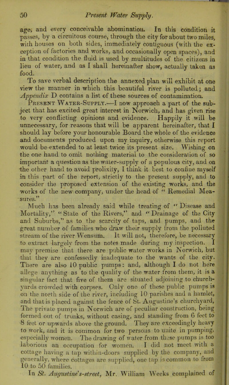 age, and every conceivable abomination. In this condition it passes, by a circuitous course, through the city for about two miles, with houses on both sides, immediately contiguous (with the ex- ception of factories and works, and occasionally open spaces), and in that condition the fluid is used by multitudes of the citizens in lieu of water, and as I shall hereinafter show, actually taken as food. To save verbal description the annexed plan will exhibit at one view the manner in which this beautiful river is polluted; and Appendix D contains a list of these sources of contamination. Present Water-Supply.—I now approach a part of the sub- ject that has excited great interest in Norwich, and has given rise to very conflicting opinions and evidence. Happily it will be unnecessary, for reasons that will be apparent hereinafter, that I should lay before your honourable Board the whole of the evidence and documents produced upon my inquiry, otherwise this report would be extended to at least twice its present size. Wishing on the one hand to omit nothing material to the consideration of so important a question as the water-supply of a populous city, and on the other hand to avoid prolixity, I think it best to confine myself in this part of the report, strictly to the present supply, and to consider the proposed extension of the existing works, and the works of the new company, under the head of “ Remedial Mea- sures.” Much has been already said while treating of “ Disease and Mortality,” “State of the Rivers,” and “ Drainage of the City and Suburbs,” as to the scarcity of taps, and pumps, and the great number of families who draw their supply from the polluted stream of the river Wensum. It will not, therefore, be necessary to extract largely from the notes made during my inspection. I may premise that there are public water -works in Norwich, but that they are confessedly inadequate to the wants of the city. There are also 10 public pumps: and, although I do not here allege anything as to the quality of the water from them, it is a singular fact that five of them are situated adjoining to church- yards crowded with corpses. Only one of these public pumps is on the north side of the river, including 10 parishes and a hamlet, and that is placed against the fence of St. Augustine’s churchyard, The private pumps in Norwich are of peculiar construction, being formed out of trunks, without casing, and standing from G feet to 8 feet or upwards above the ground. They are exceedingly heavy to work, and it is common for two persons to unite in pumping, especially women. The drawing of water from these pumps is too laborious an occupation for women. I did not meet with a cottage having a tap within-doors supplied by the company, and generally, where cottages are supplied, one tap is common to from 10 to 50 families. In St. Augustine's-street, Mr. William Weeks complained of