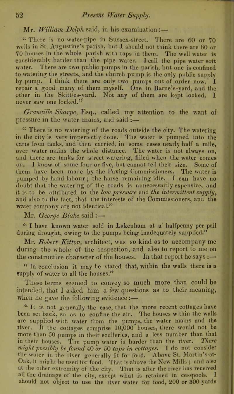 Mr. William Delph said, in his examination :— “ There is no water-pipe in Sussex-street. There are 60 or 70 wells in St. Augustine’s parish, but I should not think there are 60 or 70 houses in the whole parish with taps in them. The well water is considerably harder than the pipe water. I call the pipe water soft water. There are two public pumps in the parish, but one is confined to wateiing the streets, and the church pump is the only public supply by pump. I think there are only two pumps out of order now/ I repair a good many of them myself. One in Barne’s-yard, and the other in the Skitties-yard. Not any of them are kept locked. I never saw one locked.” Granville Sharpe, Esq., called my attention to the want of pressure in the water mains, and said ;— C£ There is no watering of the roads outside the city. The watering in the city is very imperfectly done. The water is pumped into the carts from tanks, and then carried, in some cases nearly half a mile, over water mains the whole distance. The water is not always on, and there are tanks for street watering, filled when the water comes on. I know of some four or five, but cannot tell their size. Some of them have been made by the Paving Commissioners. The water is pumped by hand labour ; the horse remaining idle. I can have no doubt that the watering of the roads is unnecessarily expensive, and it is to be attributed to the low pressure and the intermittent supply, and also to the fact, that the interests of the Commissioners, and the water company are not identical.” Mr. George Blake said :— “ I have known water sold in Lakenham at a halfpenny per pail during drought, owing to the pumps being inadequately supplied.” Mr. Robert Kitton, architect, was so kind as to accompany me during the whole of the inspection, and also to report to me on the constructive character of the houses. In that report he says :— “ In conclusion it may be stated that, within the walls there is a supply of water to all the houses.” These terms seemed to convey so much more than could be intended, that I asked him a few questions as to their meaning, when he gave the following evidence:— “ It is not generally the case, that the more recent cottages have been set back, so as to confine the air. The houses within the walls are supplied with water from the pumps, the water mains and the river. It the cottages comprise 10,000 houses, there would not be more than 50 pumps in their sculleries, and a less number than that in their houses. The pump water is harder than the river. There might possibly be found 40 or 50 taps in cottages. I do not consider the water in the river generally fit for fond. Above St. Martin’s-at- Oak, it might be used for food. That is above the New Mills ; and also at the other extremity of the city. That is after the river has received all the drainage of the city, except what is retained in cesspools. I should not object to use the river water for food, 200 or 300 yards