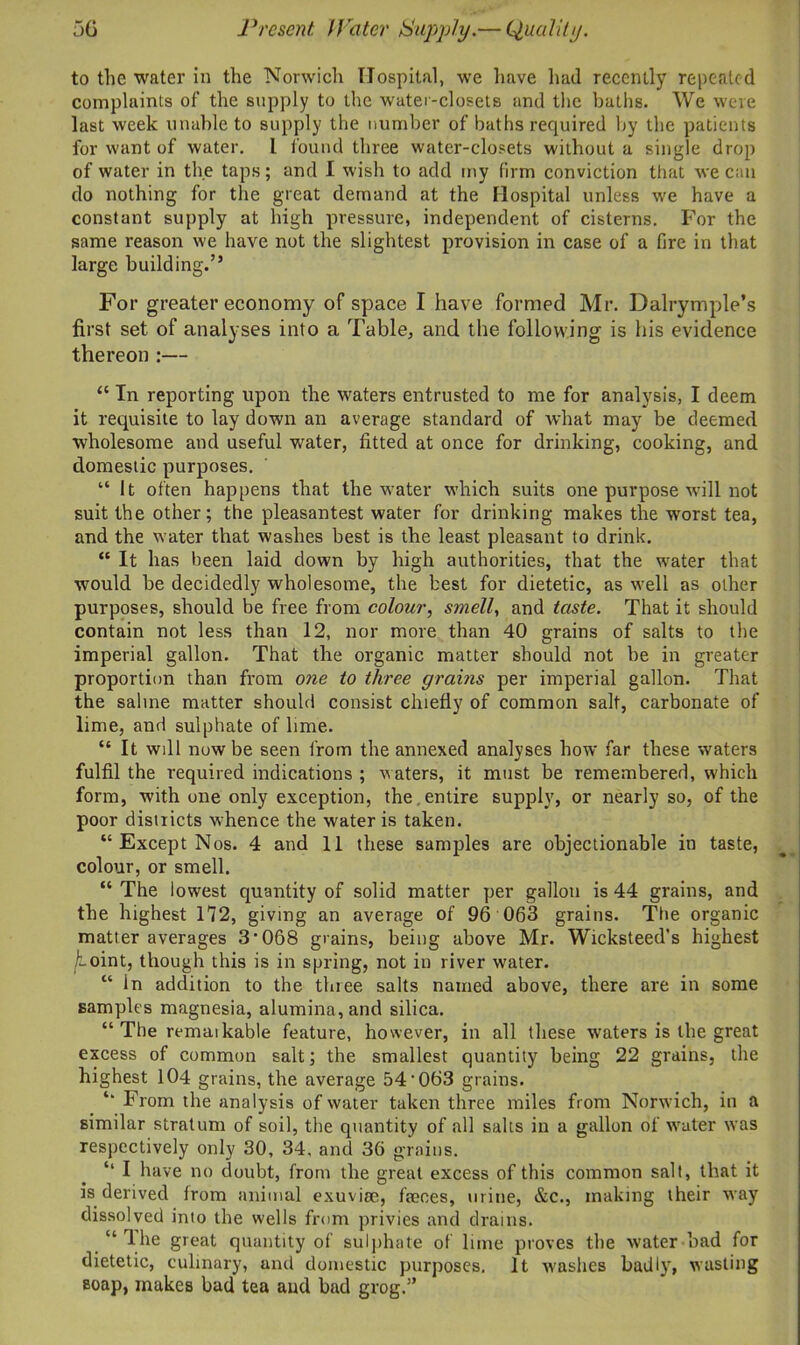 to the water in the Norwich Hospital, we have had recently repeated complaints of the supply to the water-closets and the baths. We were last week unable to supply the number of baths required by the patients for want of water. I found three water-closets without a single drop of water in the taps; and I wish to add my firm conviction that we can do nothing for the great demand at the Hospital unless we have a constant supply at high pressure, independent of cisterns. For the same reason we have not the slightest provision in case of a fire in that large building.” For greater economy of space I have formed Mr. Dalrymple’s first set of analyses into a Table, and the following is his evidence thereon :— “ In reporting upon the waters entrusted to me for analysis, I deem it requisite to lay down an average standard of what may be deemed wholesome and useful water, fitted at once for drinking, cooking, and domestic purposes. “ It often happens that the water which suits one purpose will not suit the other; the pleasantest water for drinking makes the worst tea, and the water that washes best is the least pleasant to drink. “ It has been laid down by high authorities, that the water that would be decidedly wholesome, the best for dietetic, as well as other purposes, should be free from colour, smell, and taste. That it should contain not less than 12, nor more than 40 grains of salts to the imperial gallon. That the organic matter should not be in greater proportion than from one to three grains per imperial gallon. That the saline matter should consist chiefly of common salt, carbonate of lime, and sulphate of lime. “ It will now be seen from the annexed analyses how far these waters fulfil the required indications ; waters, it must be remembered, which form, with one only exception, the entire supply, or nearly so, of the poor districts whence the water is taken. “ Except Nos. 4 and 11 these samples are objectionable in taste, colour, or smell. “ The lowest quantity of solid matter per gallon is 44 grains, and the highest 172, giving an average of 96 063 grains. The organic matter averages 3‘068 grains, being above Mr. Wicksteed's highest /t-oint, though this is in spring, not in river water. “ In addition to the three salts named above, there are in some samples magnesia, alumina, and silica. “ The remaikable feature, however, in all these waters is the great excess of common salt; the smallest quantity being 22 grains, the highest 104 grains, the average 54'063 grains. From the analysis of water taken three miles from Norwich, in a similar stratum of soil, the quantity of all salts in a gallon of water was respectively only 30, 34, and 36 grains. ‘‘ I have no doubt, from the great excess of this common salt, that it is derived from animal exuviae, faeces, urine, &c., making their way dissolved into the wells from privies and drains. “ The great quantity of sulphate of lime proves the water bad for dietetic, culinary, and domestic purposes. It washes badlyq wasting soap, makes bad tea and bad grog.5’