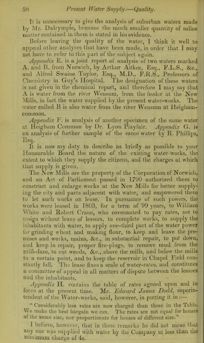 If, is unnecessary to give the analysis of suburban waters made by Mr. Da'lrymple, because the much smaller quantity of saline matter contained in them is stated in his evidence. Before leaving the quality of the water, I think it well to append other analyses that have been made, in order that I may not have to refer to this part of the subject again. Appendix E. is a joint report of analysis of two waters marked A. and B. from Norwich, by Arthur Aitken, Esq., F.L.S., &c., and Alfred Swaine Taylor, Esq., M.D., F.R.S., Professors of Chemistry- in Guy’s Hospital. The designation of these waters is not given in the chemical report, and therefore I may say that A is water from the river Wensum, from the feeder at the New Mills, in fact the water supplied by the present water-works. The water called B is also water from the river Wensum at Heigham- common. Appendix F. is analysis of another specimen of the same water at Heigham Common by Dr. Lyon Playfair. Appendix G. is an analysis of further sample of the same w7ater by R. Phillips, Esq. It is now my duty to describe as briefly as possible to your Honourable Board the nature of the existing water-works, the extent to which they supply the citizens, and the charges at which that supply is given. The New Mills are the property of the Corporation of Norwich, and an Act of Parliament passed in 1790 authorized them to construct and enlarge works at the New Mills for better supply- ing the city and parts adjacent with water, and empowered them to let such works on lease. In pursuance of such powers, the works were leased in 1803, for a term of 99 years, to William White and Robert Crane, who covenanted to pay rates, not to assign without leave of lessors, to complete works, to supply the inhabitants with water, to apply one-third part of the water power for grinding wheat and making flour, to keep and leave the pre- mises and works, mains, &c., in substantial repair, to put down, and keep in repair, proper fire-plugs, to remove mud from the mill-dam, to cut weeds, &c., above the mills, and below the mills to a certain point, and to keep the reservoir in Chapel Field con- stantly full. The lease fixes a scale of water-rates, and constitutes a committee of appeal in all matters of dispute between the lessees and the inhabitants. Appendix H. contains the table of rates agreed upon and in force at the present time. Mr. Edward James Dodd, superin- tendent of the Water-works, said, however, in putting it in :— “ Considerably less rates are now charged than those in the Table. We make the best bargain we can. The rates are not equal lor houses of the same size, nor proportionate for houses of different size.’’ I believe, however, that in these remarks he did not mean that any one was supplied with water by the Company at less than the minimum charge of 4s.