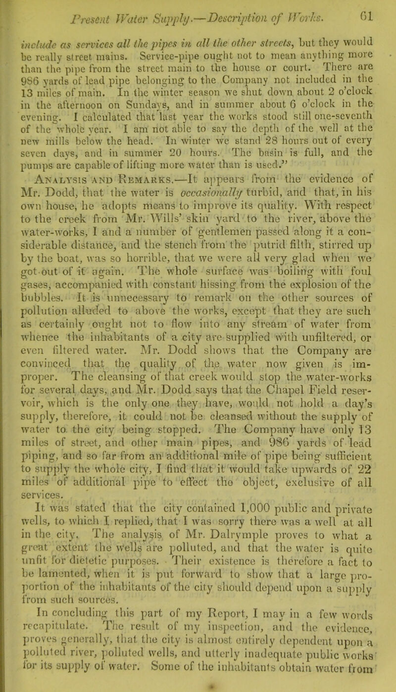 include as services all the pipes in all the other streets, but they would be really street, mains. Service-pipe ought not to mean anything more than the pipe from the street main to the house or court. There are 9S6 yards of lead pipe belonging to the Company not included in the 13 miles of main. In the winter season we shut down about 2 o’clock in the afternoon on Sundays, and in summer about G o’clock in the evening. I calculated that last year the works stood still one-seventh of the whole year. I am not able to say the depth of the well at the new mills below the head. In winter we stand 28 hours out of every seven days, and in summer 20 hours. The basin is full, and the pumps are capable of lifting more water than is used.” Analysis and Remarks,—It appears from the evidence of Mr. Dodd, that the water is occasionally turbid, and that, in his own house, he adopts means to improve its quality. With respect to the creek from Mr. Wills’ skin yard to the river, above the water-works, I and a number of gentlemen passed along it a con- siderable distance, and the stench from the putrid filth, stirred up by the boat, was so horrible, that we were all very glad when we got out of it again. The w:hole surface was boiling with foul gases, accompanied with constant hissing from the explosion of the bubbles. It is unnecessary to remark on the other sources of pollution alluded to above the works, except that they are such as certainly ought not to flow into any stream of water from whence the inhabitants of a city are supplied with unfiltered, or even filtered water. Mr. Dodd show7s that the Company are convinced that the quality of the water now given is im- proper. The cleansing of that creek would slop the water-works for several days, and Mr. Dodd says that the Chapel Field reser- voir, which is the only one they have, would not hold a day’s supply, therefore, it could not be cleansed without, the supply of water to the city being stopped. The Company have, only 13 miles of street, and other main pipes, and 986 yards of lead piping, and so far from an additional mile of pipe being sufficient to supply the whole city, I find that it would take upwards of 22 miles of additional pipe to effect tho object, exclusive of all services. It was stated that the city contained 1,000 public and private wells, to which I replied, that I wras sorry there was a wrell at all in the city. The analysis of Mr. Dalrymple proves to what a groat extent the wells are polluted, and that the water is quite unfit for dietetic purposes. Their existence is therefore a fact to be lamented, when it, is put forward to show that a large pro- portion of the inhabitants of the city should depend upon a supply from such sources. In concluding this part of my Report, I may in a few words recapitulate. The result of my inspection, and the evidence, proves generally, that, the city is almost entirely dependent upon a polluted river, polluted wells, and utterly inadequate public works' for its supply of water. Some of the inhabitants obtain water from