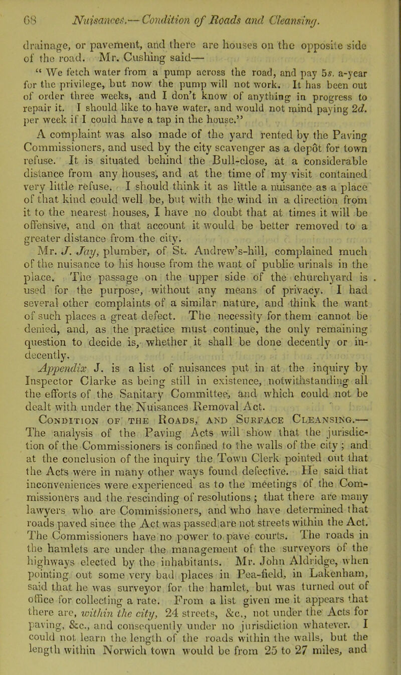 drainage, or pavement, and there are houses on the opposite side of the road. Mr. Cushing said— “ We fetch water from a pump across the road, and pay 5$. a-year for the privilege, hut now the pump will not work. It has been out of order three weeks, and I don’t know of anything in progress to repair it. I should like to have water, and would not mind paying 2d. per week if I could have a tap in the house.” A complaint was also made of the yard rented by the Paving Commissioners, and used by the city scavenger as a depot for town refuse. It is situated behind the Bull-close, at a considerable distance from any houses, and at the time of my visit contained very little refuse. I should think it as little a nuisance as a place of that kind could well be, but with the wind in a direction from it to the nearest houses, I have no doubt that at times it will be offensive, and on that account it would be better removed to a greater distance from the city. Mr. J. Jay, plumber, of St. Andrew’s-hill, complained much of the nuisance to his house from the want of public urinals in the place. Tile passage on the upper side of the churchyard is used for the purpose, without any means of privacy. I had several other complaints of a similar nature, and think the want of such places a great defect. The necessity for them cannot be denied, and, as the practice must continue, the only remaining question to decide is, whether it shall be done decently or in- decently. Appendix J. is a list of nuisances put in at the inquiry by Inspector Clarke as being still in existence, notwithstanding all the efforts of the Sanitary Committee, and which could not be dealt with under the Nuisances Removal Act. Condition of the Roads, and Surface Cleansing.— The analysis of the Paving Acts will show that the jurisdic- tion of the Commissioners is confined to the walls of the city ; and at the conclusion of the inquiry the Town Clerk pointed out that the Acts were in many other ways found defective. He said that inconveniences were experienced as to the meetings ot the Com- missioners and the rescinding of resolutions ; that there are many lawyers who are Commissioners, and who have determined that roads paved since the Act was passed,are not streets within the Act. The Commissioners have no power to pave courts. The roads in the hamlets are under the management of the surveyors of the highways elected by the inhabitants. Mr. John Aldridge, when pointing out some very bad places in Pea-field, in Lakenham, said that he was surveyor for the hamlet, but was turned out of office for collecting a rate. From a list given me it appears that there are, within the city, 24 streets, &c., not under the' Acts for paving, &c., and consequently under no jurisdiction whatever. I could not learn the length of the roads within the walls, but the length within Norwich town would be from 25 to 27 miles, and