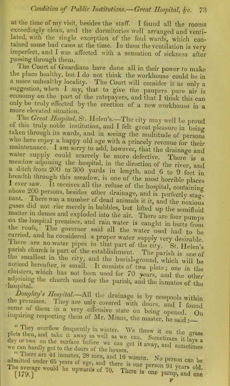 at the time of mv visit, besides the staff. I found all the rooms exceedingly clean, and the dormitories well arranged and venti- lated, with the single exception of the foul wards, which con- tained some bad cases at the time. In them the ventilation is very imperfect, and I was affected with a sensation of sickness after passing through them. The Court of Guardians have done all in their power to make the place healthy, but I do not think the workhouse could be in a more unhealthy locality. The Court will consider it as only a suggestion, when I say, that to give the paupers pure air is economy on the part of the ratepayers, and that I think this can only be truly effected by the erection of a new workhouse in a more elevated situation. The Great Hospital, St. Helen’s.—The city may well be proud of this truly noble institution, and I felt great pleasure in being taken through its wards, and in seeing the multitude of persons who here enjoy a happy old age with a princely revenue for their maintenance. I am sorry to add, however, that the drainage and water supply could scarcely be more defective. There is a meadow adjoining the hospital, in the direction of the river and a ditch from 200 to 300 yards in length, and 6 to 9 feet in breadth through this meadow, is one of the most horrible places U recfvc.s,a11 th« of the hospital, containing b ' 2-2? perSons’ be5ldes oth<Jr drainage, and is perfectly sta«- nant. There was a number of dead animals it it, and the noxious gases did not rise merely in bubbles, but lifted up the semifluid matter in domes and exploded into the air. There are four pumps on tiie hospital premises, and rain water is caught in butts from the roofs. The governor said all the water used had to be carried, and lie considered a proper water supply very desirable. 1 heie are no water pipes m that part of the city. St Helen’s parish church is part of the establishment. The parish is one of the smallest in the city, and the burial-ground, which will be noticed hereafter, is small. It consists of two plots; one in the cloisters, which has not been used for 70 years, and the other hospital^ ^ dlUrch US6d f°r the parish’ and the inmates of t he Doughty's Hospital—All the drainage is by cesspools within the premises. They are only covered with doors, and I found some of them in a very offensive state on being opened On inquiring respecting them of Mr. Minns, the master, lie said “ They overflow frequently in winter. We throw it on the n-rna* plots then, and take it away as well as we can. Sometimes 88 day or two on the surface before we can get it awav IT ajSa we can hardly get to the doors of the houses? }’ d Sometlmes I here are 44 inmates, 28 men, and lfi women \t_ admitted under G5 years of age and there n* person can be The average would be upward’s of 70. There's ^pu^Td one F