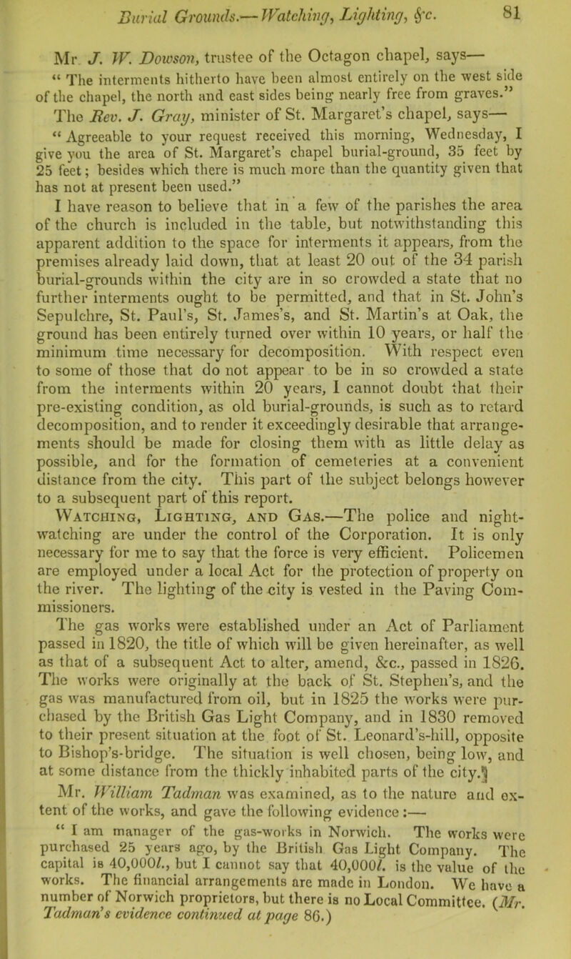 Burial Grounds.—Watching, Lighting, fyc. Mr J. W. Dornon, trustee of the Octagon chapel, says— “ The interments hitherto have been almost entirely on the west side of the chapel, the north and east sides being nearly free from graves.” The Rev. J. Gray, minister of St. Margaret’s chapel, says— “ Agreeable to your request received this morning, Wednesday, I give you the area of St. Margaret’s chapel burial-ground, 35 feet by 25 feet; besides which there is much more than the quantity given that has not at present been used.” I have reason to believe that in a few of the parishes the area of the church is included in the table, but notwithstanding this apparent addition to the space for interments it appears, from the premises already laid down, that at least 20 out of the 34 parish burial-grounds within the city are in so crowded a state that no further interments ought to be permitted, and that in St. John’s Sepulchre, St. Paul’s, St. James’s, and St. Martin’s at Oak, the ground has been entirely turned over within 10 years, or half the minimum time necessary for decomposition. With respect even to some of those that do not appear to be in so crowded a state from the interments within 20 years, 1 cannot doubt that their pre-existing condition, as old burial-grounds, is such as to retard decomposition, and to render it exceedingly desirable that arrange- ments should be made for closing them with as little delay as possible, and for the formation of cemeteries at a convenient distance from the city. This part of the subject belongs however to a subsequent part of this report. Watching, Lighting, and Gas.—The police and night- watching are under the control of the Corporation. It is only necessary for me to say that the force is very efficient. Policemen are employed under a local Act for the protection of property on the river. The lighting of the city is vested in the Paving Com- missioners. The gas works were established under an Act of Parliament passed in 1820, the title of which will be given hereinafter, as well as that of a subsequent Act to alter, amend, &c., passed in 1826. The works were originally at the back of St. Stephen’s, and the gas was manufactured from oil, but in 1825 the works were pur- chased by the British Gas Light Company, and in 1830 removed to their present situation at the foot of St. Leonard’s-hill, opposite to Bishop’s-bridge. The situation is well chosen, being low, and at some distance from the thickly inhabited parts of the city.5 Mr. William Tadman was examined, as to the nature and ex- tent of the works, and gave the following evidence:— “ I am manager of the gas-works in Norwich. The works were purchased 25 years ago, by the British Gas Light Company. The capital is 40,000/., but I cannot say that 40,000/. is the vulue of the works. The financial arrangements are made in London. We have a number of Norwich proprietors, but there is no Local Committee. (Mr. Tadman's evidence continued at page 86.)