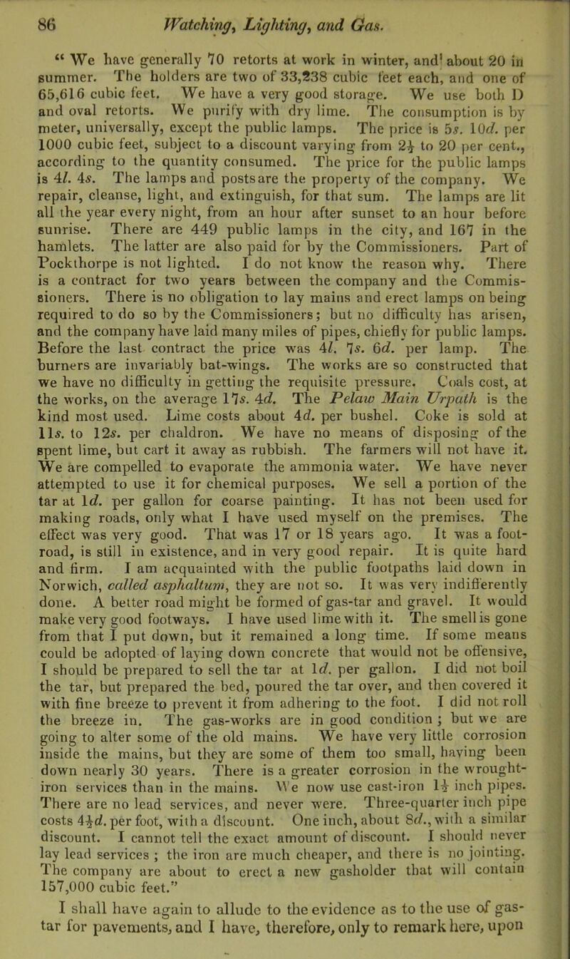 “We have generally 70 retorts at work in winter, and’ about 20 in summer. The holders are two of 33,238 cubic feet each, and one of 65,616 cubic feet. We have a very good storage. We use both D and oval retorts. We purify with dry lime. The consumption is by meter, universally, except the public lamps. The price is 5s. 10d. per 1000 cubic feet, subject to a discount varying from 2£ to 20 per cent., according to the quantity consumed. The price for the public lamps is 41. 4s. The lamps and posts are the property of the company. We repair, cleanse, light, and extinguish, for that sum. The lamps are lit all the year every night, from an hour after sunset to an hour before sunrise. There are 449 public lamps in the city, and 167 in the hamlets. The latter are also paid for by the Commissioners. Part of Pockthorpe is not lighted. I do not know the reason why. There is a contract for two years between the company and the Commis- sioners. There is no obligation to lay mains and erect lamps on being required to do so by the Commissioners; but no difficulty has arisen, and the company have laid many miles of pipes, chiefly for public lamps. Before the last contract the price was 41. 7s. 6c?. per lamp. The burners are invariably bat-wings. The works are so constructed that we have no difficulty in getting the requisite pressure. Coals cost, at the works, on the average 17$. 4<?. The Pelaw Main Urpath is the kind most used. Lime costs about 4d. per bushel. Coke is sold at 11s. to 12s. per chaldron. We have no means of disposing of the spent lime, but cart it away as rubbish. The farmers will not have it. We are compelled to evaporate the ammonia water. We have never attempted to use it for chemical purposes. We sell a portion of the tar at lc?. per gallon for coarse painting. It has not been used for making roads, only what I have used myself on the premises. The effect was very good. That was 17 or 18 years ago. It was a foot- road, is still in existence, and in very good repair. It is quite hard and firm. I am acquainted with the public footpaths laid down in Norwich, called asphaltum, they are not so. It was very indifferently done. A better road might be formed of gas-tar and gravel. It would make very good footways. I have used lime with it. The smell is gone from that I put down, but it remained a long time. If some means could be adopted of laying down concrete that wmuld not be offensive, I should be prepared to sell the tar at lc?. per gallon. I did not boil the tar, but prepared the bed, poured the tar over, and then covered it with fine breeze to prevent it from adhering to the foot. I did not roll the breeze in. The gas-works are in good condition ; but we are going to alter some of the old mains. We have very little corrosion inside the mains, but they are some of them too small, having been down nearly 30 years. There is a greater corrosion in the wrought- iron services than in the mains. We now use cast-iron 1^- inch pipes. There are no lead services, and never were. Three-quarter inch pipe costs 4^c?. per foot, with a discount. One inch, about 8c?., with a similar discount. I cannot tell the exact amount of discount. I should never lay lead services ; the iron are much cheaper, and there is no jointing. The company are about to erect a new gasholder that will contain 157,000 cubic feet. I shall have again to allude to the evidence as to the use of gas- tar for pavements, and I have, therefore, only to remark here, upon