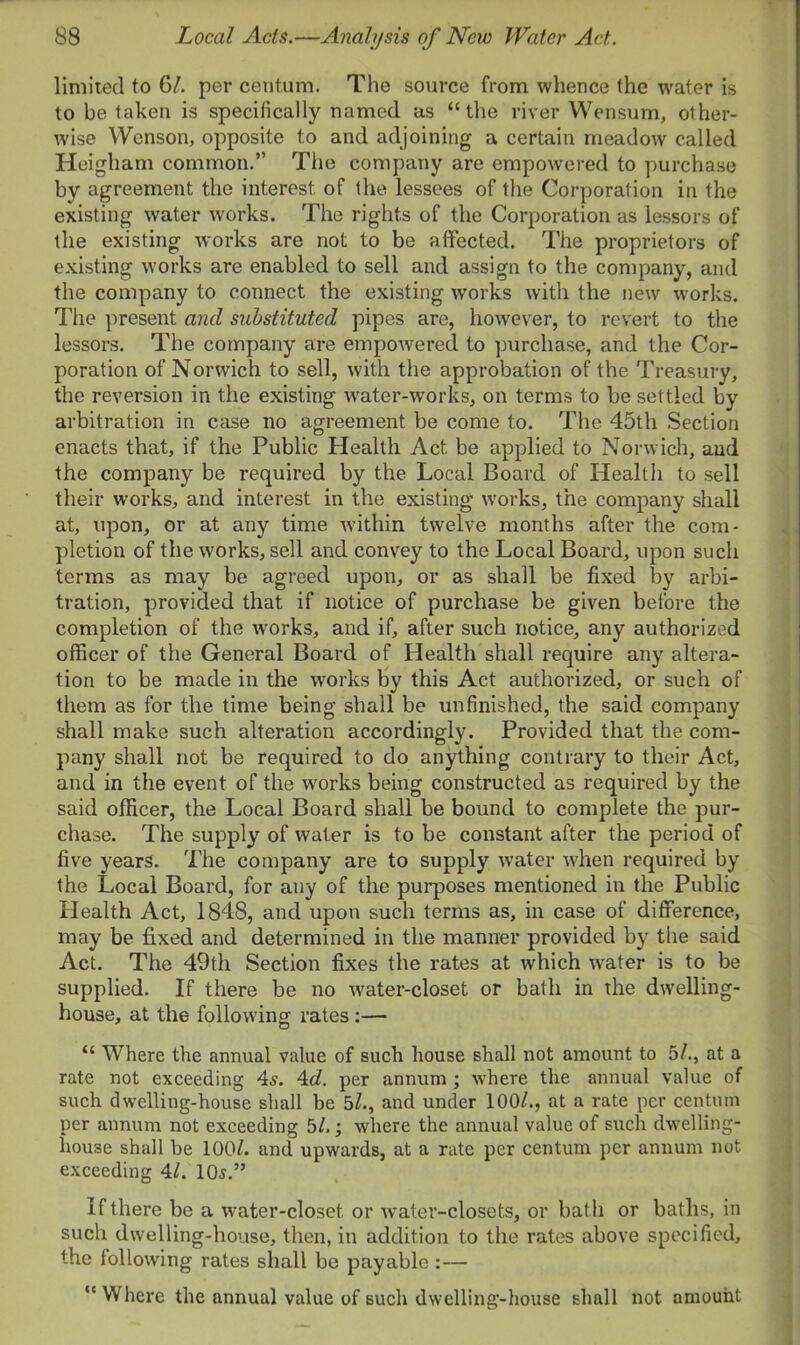 limited to 61. per centum. The source from whence the water is to be taken is specifically named as “the river Wensum, other- wise YVenson, opposite to and adjoining a certain meadow called Heigham common.” The company are empowered to purchase by agreement the interest of the lessees of the Corporation in the existing water works. The rights of the Corporation as lessors of the existing works are not to be affected. The proprietors of existing works are enabled to sell and assign to the company, and the company to connect the existing works with the new works. The present and substituted pipes are, however, to revert to the lessors. The company are empowered to purchase, and the Cor- poration of Norwich to sell, with the approbation of the Treasury, the reversion in the existing water-works, on terms to be settled by arbitration in case no agreement be come to. The 45th Section enacts that, if the Public Health Act be applied to Norwich, and the company be required by the Local Board of Health to sell their works, and interest in the existing works, the company shall at, upon, or at any time within twelve months after the com- pletion of the works, sell and convey to the Local Board, upon such terms as may be agreed upon, or as shall be fixed by arbi- tration, provided that if notice of purchase be given before the completion of the works, and if, after such notice, any authorized officer of the General Board of Health shall require any altera- tion to be made in the wrorks by this Act authorized, or such of them as for the time being shall be unfinished, the said company shall make such alteration accordingly. Provided that the com- pany shall not be required to do anything contrary to their Act, and in the event of the works being constructed as required by the said officer, the Local Board shall be bound to complete the pur- chase. The supply of water is to be constant after the period of five years. The company are to supply water when required by the Local Board, for any of the purposes mentioned in the Public Health Act, 1848, and upon such terms as, in case of difference, may be fixed and determined in the manner provided by the said Act. The 49th Section fixes the rates at which water is to be supplied. If there be no water-closet or bath in the dwelling- house, at the following rates :— “ Where the annual value of such house shall not amount to 5/., at a rate not exceeding 4s. 4d. per annum ; where the annual value of such dwelling-house shall be 5/., and under 100/., at a rate per centum per annum not exceeding 5/.; where the annual value of such dwelling- house shall be 100/. and upwards, at a rate per centum per annum not exceeding 4/. 105.” If there be a water-closet or water-closets, or bath or baths, in such dwelling-house, then, in addition to the rates above specified, the following rates shall be payable :— ct Where the annual value of such dwelling-house shall not amount