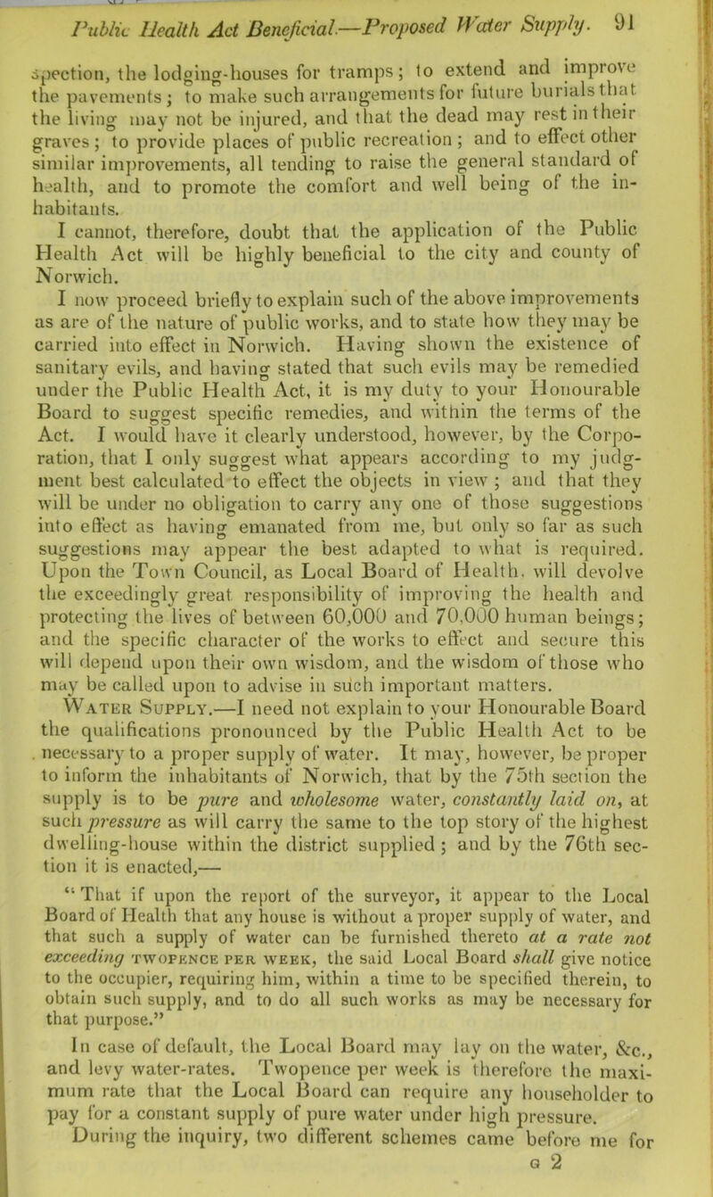 spection, the lodging-houses for tramps ; to extend and improve the pavements; to make such arrangements for future burials that the living may not be injured, and that the dead may rest in their graves ; to provide places of public recreation ; and to effect other similar improvements, all tending to raise the general standard of health, and to promote the comfort and well being of the in- habitants. I cannot, therefore, doubt that the application of the Public Health Act will be highly beneficial to the city and county of Norwich. I now proceed briefly to explain such of the above improvements as are of the nature of public works, and to state how they may be carried into effect in Norwich. Having shown the existence of sanitary evils, and having stated that such evils may be remedied under the Public Health Act, it is my duty to your Honourable Board to suggest specific remedies, and within the terms of the Act. I would have it clearly understood, however, by the Corpo- ration, that I only suggest what appears according to my judg- ment best calculated to effect the objects in view ; and that they will be under no obligation to carry any one of those suggestions into effect as having emanated from me, but only so far as such suggestions may appear the best adapted to what is required. Upon the Town Council, as Local Board of Health, will devolve the exceedingly great responsibility of improving the health and protecting the lives of between 60,000 and 70,000 human beings; and the specific character of the works to effect and secure this will depend upon their own wisdom, and the wisdom of those who may be called upon to advise in such important matters. Water Supply.—I need not explain to your Honourable Board the qualifications pronounced by the Public Health Act to be necessary to a proper supply of water. It may, however, be proper to inform the inhabitants of Norwich, that by the 75th section the supply is to be pure and icholesome water, constantly laid on, at such pressure as will carry the same to the top story of the highest dwelling-house within the district supplied ; and by the 76th sec- tion it is enacted,— “That if upon the report of the surveyor, it appear to the Local Board of Health that any house is without a proper supply of water, and that such a supply of water can be furnished thereto at a rate not exceeding twopence per week, the said Local Board shall give notice to the occupier, requiring him, within a time to be specified therein, to obtain such supply, and to do all such works as may be necessary for that purpose.” In case of default, the Local Board may lay on the water, &c., and levy water-rates. Twopence per week is therefore t lie maxi- mum rate that the Local Board can require any householder to pay for a constant supply of pure water under high pressure. During the inquiry, two different schemes came before me for g 2