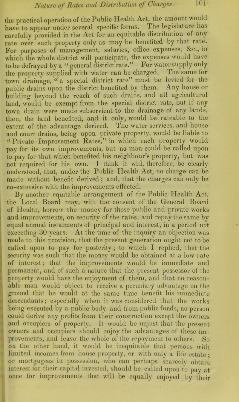 Nature of Rates and Distribution of Charges. the practical operation of the Public Health Act, the amount would have to appear under several specific forms. The legislature has carefully provided in the Act for an equitable distribution of any rate over such property only as may be benefited by that rate. For purposes of management, salaries, office expenses, &c., in which the whole district will participate, the expenses would have to be defrayed by a “ general district rate.” For water supply only the property supplied with water can be charged. The same lor town drainage, “ a special district rate” must be levied for the public drains upon the district benefited by them. Any house or building beyond the reach of such drains, and all agricultural land, would be exempt from the special district rate, but if any town drain were made subservient to the drainage of any lands, then, the land benefited, and it only, would be rateable to the extent of the advantage derived. The water services, and house and court drains, being upon private property, would be liable to “ Private Improvement Rates,” in which each property would pay for its own improvements, but no man could be called upon to pay for that which benefited his neighbour’s property, but was not required for his own. I think it will, therefore, be clearly understood, that, under the Public Health Act, no charge can be made without benefit derived ; and, that the charges can only be co-extensive with the improvements effected. By another equitable arrangement of the Public Health Act, the Local Board may, with the consent of the General Board of Health, borrow the money for these public and private works and improvements, on security of the rates, and repay the same by equal annual instalments of principal and interest, in a period not exceeding 30 years. At the time of the inquiry an objection was made to this provision, that the present generation ought not to be called upon to pay for posterity; to which I replied, that the security was such that the money would be obtained at a low rate of interest; that the improvements would be immediate and permanent, and of such a nature that the present possessor of the property would have the enjoyment of them, and that no reason- able man would object to receive a pecuniary advantage on the ground that he would at the same time benefit his immediate descendants; especially when it was considered that the works being executed by a public body and from public funds, no person could derive any profits from their construction except the owners and occupiers of property. It would be unjust that the present owners and occupiers should enjoy the advantages of these im- provements, and leave the whole of the repayment to others. So on the other hand, it would be inequitable that persons with limited incomes from house property, or with only a life estate ; or mortgagees in possession, who can perhaps scarcely obtain interest for their capital invested, should be called upon to pay at once for improvements that will be equally enjoyed by their