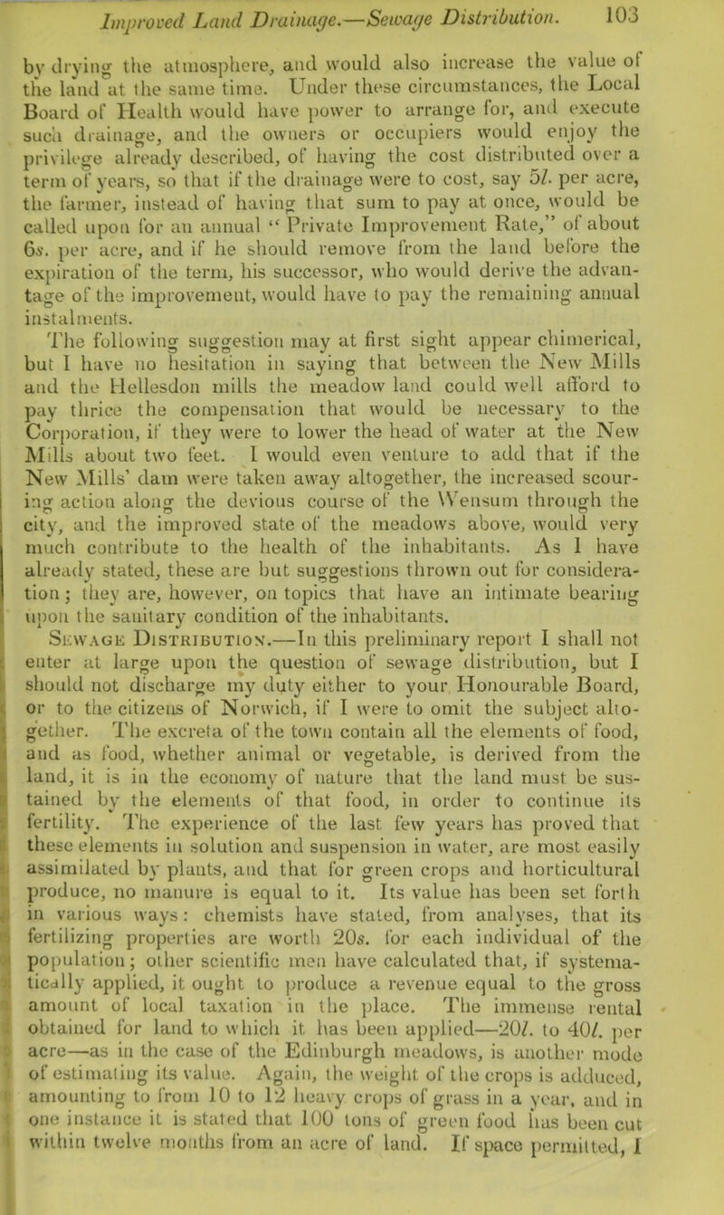 Improved Land Drainage.—Sewage Distribution. bv drying the atmosphere, and would also increase the value ot the land at the same time. Under these circumstances, the Local Board of Health would have power to arrange for, and execute such drainage, and the owners or occupiers would enjoy the privilege already described, ot having the cost distributed over a term of years, so that if the drainage were to cost, say 51. per acre, the farmer, instead of having that sum to pay at once, would be called upon for an annual “ Private Improvement Rate, ’ ot about 6a‘. per acre, and if lie should remove from the land before the expiration of the term, his successor, who would derive the advan- tage of the improvement, would have to pay the remaining annual instalments. The following suggestion may at first sight appear chimerical, but 1 have no hesitation in saying that between the New Mills and the Hellesdon mills the meadow land could well afford to pay thrice the compensation that would be necessary to the Corporation, if they were to lower the head of water at the New Mills about two feet. I would even venture to add that if the New Mills’ dam were taken away altogether, the increased scour- ing action along- the devious course of the Wensum through the city, and the improved state of the meadows above, would very much contribute to the health of the inhabitants. As 1 have already stated, these are but suggestions thrown out for considera- tion ; they are, however, on topics that have an intimate bearing upon the sauitarv condition of the inhabitants. Sewage Distribution.—In this preliminary report I shall not enter at large upon the question of sewage distribution, but I should not discharge my duty either to your Honourable Board, or to the citizens of Norwich, if I were to omit the subject alto- gether. The excreta of the town contain all the elements of food, and as food, whether animal or vegetable, is derived from the land, it is in the economy of nature that the land must be sus- tained by the elements of that food, in order to continue its fertility. The experience of the last, few years has proved that these elements in solution and suspension in water, are most easily assimilated by plants, and that for green crops and horticultural produce, no manure is equal to it. Its value lias been set forth in various ways: chemists have stated, from analyses, that its fertilizing properties are worth 20s. for each individual of the population; other scientific men have calculated that, if systema- tically applied, it ought to produce a revenue equal to the gross amount of local taxation in the place. The immense rental obtained for land to which it, has been applied—20/. to 40/. per acre—as in the case of the Edinburgh meadows, is another mode of estimating its value. Again, the weight of the crops is adduced, amounting to from 10 to 12 heavy crops of grass in a year, and in one instance it is stated that 100 tons of green food has been cut within twelve months from an acre of land. If space permitted, I