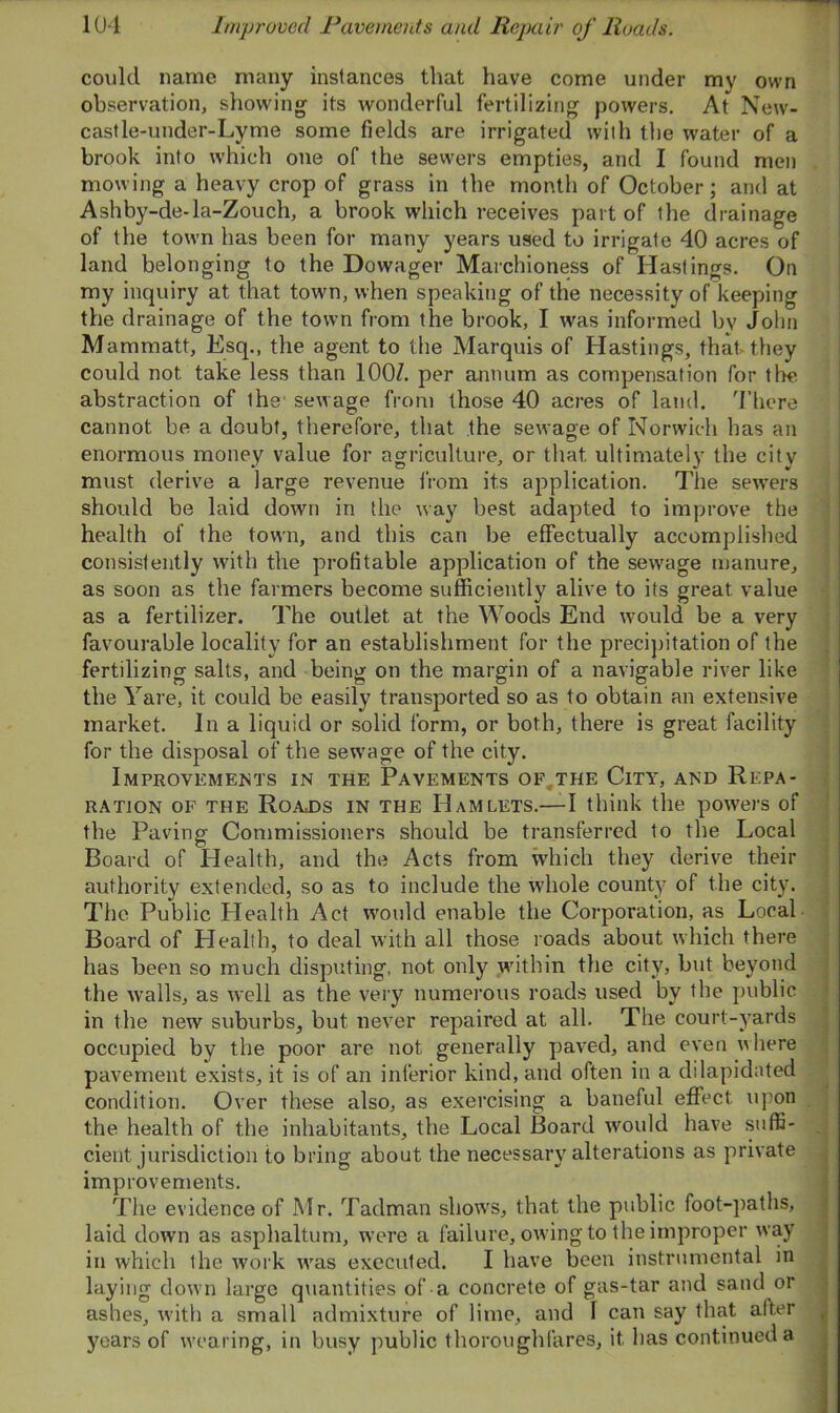 could name many instances that have come under my own observation, showing its wonderful fertilizing powers. At New- castle-under-Lyme some fields are irrigated with the water of a brook into which one of the sewers empties, and I found men mowing a heavy crop of grass in the month of October; and at Ashby-de-la-Zouch, a brook which receives part of the drainage of the town has been for many years used to irrigate 40 acres of land belonging to the Dowager Marchioness of Hastings. On my inquiry at that town, when speaking of the necessity of keeping the drainage of the town from the brook, I was informed by John Mammatt, Esq., the agent to the Marquis of Hastings, that they could not take less than 100/. per annum as compensation for the abstraction of the sewage from those 40 acres of land. There cannot be a doubt, therefore, that the sewage of Norwich has an enormous money value for agriculture, or that ultimately the city must derive a large revenue from its application. The sewers should be laid down in the way best adapted to improve the health of the town, and this can be effectually accomplished consistently with the profitable application of the sewage manure, as soon as the farmers become sufficiently alive to its great value as a fertilizer. The outlet at the Woods End would be a very favourable locality for an establishment for the precipitation of the fertilizing salts, and being on the margin of a navigable river like the Yare, it could be easily transported so as to obtain an extensive market. In a liquid or solid form, or both, there is great facility for the disposal of the sewTage of the city. Improvements in the Pavements of the City, and Repa- ration of the Roajds in the Hamlets.— I think the powers of the Paving Commissioners should be transferred to the Local Board of Health, and the Acts from which they derive their authority extended, so as to include the whole county of the city. The Public Health Act would enable the Corporation, as Local Board of Llealih, to deal with all those roads about which there has been so much disputing, not only within the city, but beyond the walls, as well as the very numerous roads used by the public in the new suburbs, but never repaired at all. The court-yards occupied by the poor are not generally paved, and even where pavement exists, it is of an inferior kind, and often in a dilapidated condition. Over these also, as exercising a baneful effect upon the health of the inhabitants, the Local Board would have suffi- cient jurisdiction to bring about the necessary alterations as private improvements. The evidence of Mr. Tadman shows, that the public foot-paths, laid down as asphaltum, were a failure, owing to the improper way in which the work was executed. I have been instrumental in laying down large quantities of a concrete of gas-tar and sand or ashes, with a small admixture of lime, and 1 can say that after years of wearing, in busy public thoroughfares, it has continued a
