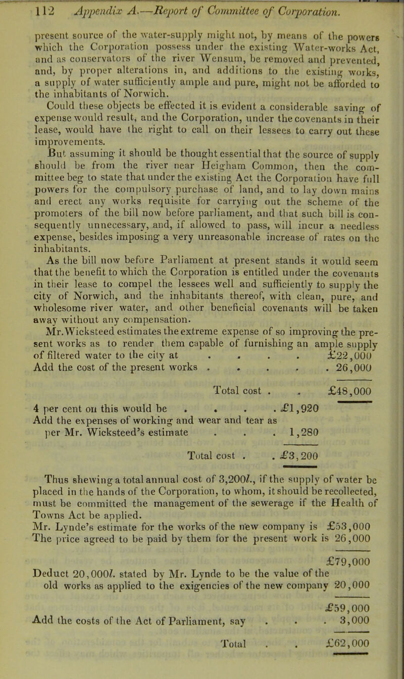 present source of the water-supply might not, by means of the powers which the Corporation possess under the existing Water-works Act, and as conservators of the river Wensum, be removed and prevented, and, by proper alterations in, and additions to the existing works, a supply of water sufficiently ample and pure, might not be afforded to the inhabitants of Norwich. Could these objects be effected it is evident a considerable saving of expense would result, and the Corporation, under the covenants in their lease, would have the right to call on their lessees to carry out these improvements. But assuming it should be thought essential that the source of supply should be from the river near Heigham Common, then the com- mittee beg to state that under the existing Act the Corporation have full powers for the compulsory purchase of land, and to lay down mains and erect any works requisite for carrying out the scheme of the promoters of the bill now before parliament, and that such bill is con- sequently unnecessary, and, if allowed to pass, will incur a needless expense, besides imposing a very unreasonable increase of rates on the inhabitants. As the bill now before Parliament at present stands it w'ould seem that the benefit to which the Corporation is entitled under the covenants in their lease to compel the lessees well and sufficiently to supply the city of Norwich, and the inhabitants thereof, with clean, pure, and wholesome river water, and other beneficial covenants will be taken away without any compensation. Mr.Wicksteed estimates the extreme expense of so improving the pre- sent works as to render them capable of furnishing an ample supply of filtered water to the city at .... £22,000 Add the cost of the present works ..... 26,000 Total cost . . £48,000 4 per cent on this would be . . . ,£1,920 Add the expenses of working and wear and tear as per Mr. Wicksteed’s estimate . . . 1,280 Total cost . .£3,200 Thus shewing a total annual cost of 3,200l., if the supply of water be placed in the hands of the Corporation, to whom, it should be recollected, must be committed the management of the sewerage if the Health of Towns Act be applied. Mr. Lynde’s estimate for the works of the new company is £53,000 The price agreed to be paid by them lor the present work is 26,000 £79,000 Deduct 20,0001. stated by Mr. Lynde to be the value of the old works as applied to the exigencies of the new company 20,000 £59,000 Add the costs of the Act of Parliament, say . . . 3,000 Total £62,000