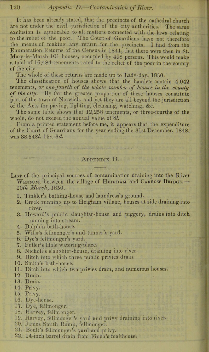 It has been already stated, that the precincts of the cathedral church are not under the civil jurisdiction of the city authorities. The same exclusion is applicable to all matters connected with the laws relating to the relief of the poor. The Court of Guardians have not therefore the means of making any return for the precincts. I find from the Enumeration Returns of the Census in 1841, that there were then in St. Mary-le-Marsh 101 houses, occupied by 498 persons. This would make a total of 16,484 tenements rated to the relief of the poor in the county of the city. The whole of these returns are made up to Lady-day, 1850. The classification of houses shows that the hamlets contain 4,042 tenements, or one-fourth of the ichole number of houses in the county of the city. By far the greater proportion of these houses constitute part of the town of Norwich, and yet they are all beyond the jurisdiction of the Acts for paving, lighting, cleansing, watching, &c. The same table shows that 12,258 tenements, or three-fourths of the whole, do not exceed the annual value of 8/. From a printed statement before me, it appears that the expenditure of the Court of Guardians for the year ending the 31st December, 1848, was 38,548^. 155. 3d. Appendix D. List of the principal sources of contamination draining into the River Wensum, betw-een the village of Heigham and Carrow Bridge.— 20th March, 1850. 1. Tinkler’s bathing-house and laundress’s ground. 2. Creek running up to Heigham village, houses at side draining into river. 3. Howard’s public slaughter-house and piggery, drains into ditch running into stream. 4. Dolphin bath-house. 5. Wills’s fellmonger’s and tanner’s yard. 6. Dye’s felimonger’s yard. 7. Fuller’s Hole watering-place. 8. Nicholl’s slaughter-house, draining into river. 9. Ditch into which three public privies drain. 10. Smith’s bath-house. 11. Ditch into which two privies drain, and numerous houses. 12. Drain. 13. Drain. 14. Privy. 15. Privy. 16. Dye-house. 17. Dye, fellmonger. 18. Harvey, fellmonger. 19. Harvey, fellmonger’s yard and privy draining into liven. 20. James Smitlr Rump, fellmonger. 21. Boult’s fellmonger’s yard and privy. 22. 14-inch barrel drain from Finch’s malthouse.