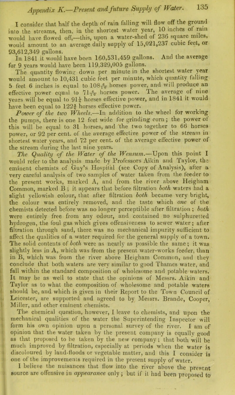 I consider that half the depth of rain falling will flow off the ground into the streams, then, in the shortest water year, 10 incites of rain would have flowed off,—this, upon a water-shed of 236 square miles, would amount to an average daily supply of 15,021,237 cubic feet, or 93,612,349 gallons. In 1S41 it would have been 160,531,459 gallons. And the average for 9 years would have been 119,329,005 gallons. The quantity flowing down per minute in the shortest water year would amount to 10,431 cubic feet per minute, which quantity falling 5 feet 6 inches is equal to 108T8o- horses power, and will produce an effective power equal to 7lyV horses power. Ihe average of nine years will be equal to 91! horses effective power, and in 1841 it would have been equal to 122J horses effective power. Power of the two Wheels.—In addition to the wheel for working the pumps, there is one 12 feet wide for grinding corn; the power of this will be equal to 31 horses, and 'the two together to 66 horses power, or 92 per cent, of the average effective power of the stream in shortest water years, and 72 per cent, of the average effective power of the stream during the last nine years. The Quality of the Water of the Wensum.—Upon this point I would refer to the analysis made by Professors Aikin and Taylor, the eminent chemists of Guy’s Hospital (see Copy of Analysis), after a very careful analysis of two samples of water taken from the feeder to the present works, marked A, and from the river above Heigham Common, marked B ; it appears that before filtration both waters had a slight yellowish colour, that after filtration both became very bright, the colour was entirely removed, and the taste which one of the chemists detected before was no longer perceptible after filtration ; both were entirely free from any odour, and contained no sulphuretted hydrogen, the foul gas which gives offensiveness to sewer water; after filtration through sand, there was no mechanical impurity sufficient to affect the qualities of a water required for the general supply of a town. The solid contents of both were as nearly as possible the same; it was slightly less in A, which was from the present water-works feeder, than in B, which was from the river above Heigham Common, and they conclude that both waters are very similar to good Thames water, and fall within the standard composition of wholesome and potable waters. It may be as well to state that the opinions of Messrs. Aikin and Taylor as to what the composition of wholesome and potable waters should be, and which is given in their Report to the Town Council of Leicester, are supported and agreed to by Messrs. Brande, Cooper, Miller, and other eminent chemists. The chemical question, however, I leave to chemists, and upon the mechanical qualities of the water the Superintending Inspector will form his own opinion upon a personal survey of the river. I am of opinion that the water taken by the present company is equallv good as that proposed to be taken by the new company ; that both will be much improved by filtration, especially at periods when the water is discoloured by land-floods or vegetable matter, and this I consider is one of the improvements required in the present supply of water. I believe the nuisances that flow into the river above the present source are offensive in appearance only; but if it had been proposed to