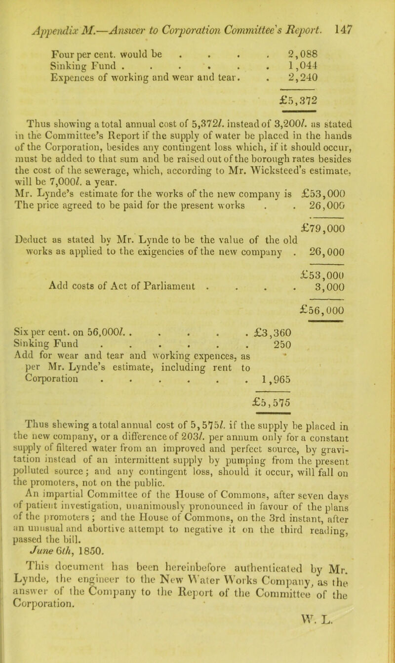 Four per cent, would be .... 2,088 Sinking Fund ...... 1,044 Expences of working and wear and tear. . 2,240 £5,372 Thus showing a total annual cost of 5,372/. instead of 3,200/. as stated in the Committee’s Report if the supply of water be placed in the hands of the Corporation, besides any contingent loss which, if it should occur, must be added to that sum and be raised out of the borough rates besides the cost of the sewerage, which, according to Mr. Wicksteed’s estimate, will be 7,000/. a year. Mr. Lynde’s estimate for the works of the new company is £53,000 The price agreed to be paid for the present works . . 26,000 £79,000 Deduct as stated by Mr. Lynde to be the value of the old works as applied to the exigencies of the new company . 26,000 £53,000 Add costs of Act of Parliament .... 3,000 £56,000 Six per cent, on 56,000/. . . . . .£3,360 Sinking Fund ...... 250 Add for wear and tear and working expences, as per Mr. Lynde’s estimate, including rent to Corporation ...... 1,965 £5,575 Thus shewing a total annual cost of 5,575/. if the supply be placed in the new company, or a difference of 203/. per annum only for a constant supply of filtered -water from an improved and perfect source, by gravi- tation instead of an intermittent supply by pumping from the present polluted source; and any contingent loss, should it occur, will fall on the promoters, not on the public. An impartial Committee of the House of Commons, after seven days of patient investigation, unanimously pronounced in favour of the plans of the promoters; and the House of Commons, on the 3rd instant, after an unusual and abortive attempt to negative it on the third reading, passed the bill. June 6th, 1850. This document has been hereinbefore authenticated by Mr. Lynde, the engineer to the New Water Works Company, as the answer of the Company to the Report of the Committee'of the Corporation. W. L.