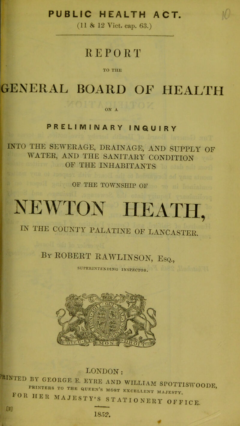 PUBLIC HEALTH ACT. (11 & 12 Viet. cap. 63.) REPORT TO THE GENERAL BOARD OF HEALTH PRELIMINARY INQUIRY INTO THE SEWERAGE, DRAINAGE, AND SUPPLY OF WATER, AND THE SANITARY CONDITION OF THE INHABITANTS OF THE TOWNSHIP OF NEWTON HEATH, ON A IN THE COUNTY PALATINE OF LANCASTER. Br ROBERT RAWLINSON, Esq., Minted LONDON: Foil her MAJESTY’S 5 OODE, STATIONERY OFFICE. 1852,