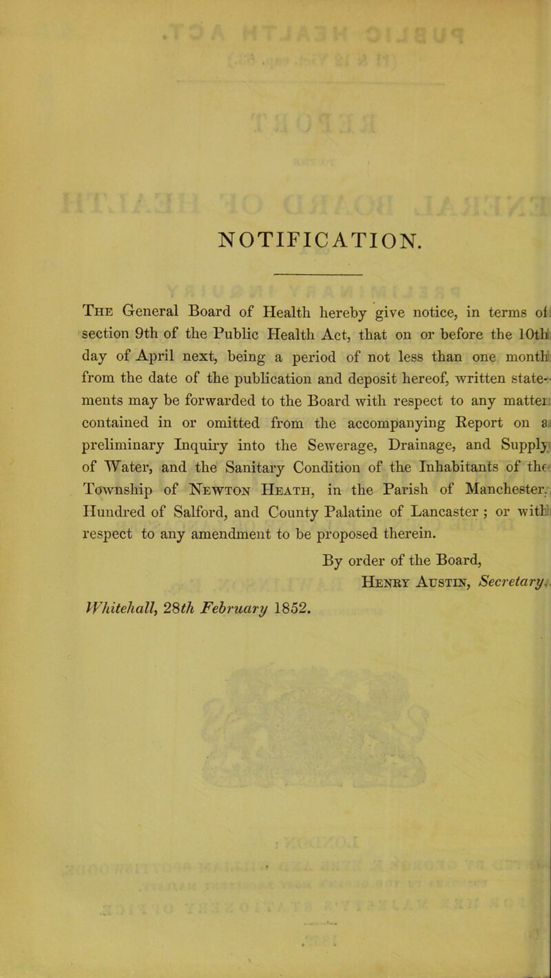 NOTIFICATION. The General Board of Health hereby give notice, in terms ol section 9th of the Public Health Act, that on or before the 10th day of April next, being a period of not less than one month from the date of the publication and deposit hereof, written state- ments may be forwarded to the Board with respect to any mattei contained in or omitted from the accompanying Report on a preliminary Inquiry into the Sewerage, Drainage, and Supply of Water, and the Sanitary Condition of the Inhabitants of the Township of Newton Heath, in the Parish of Manchester. Hundred of Salford, and County Palatine of Lancaster ; or with respect to any amendment to be proposed therein. By order of the Board, Henry Austin, Secretary. Whitehall, 28th February 1852.