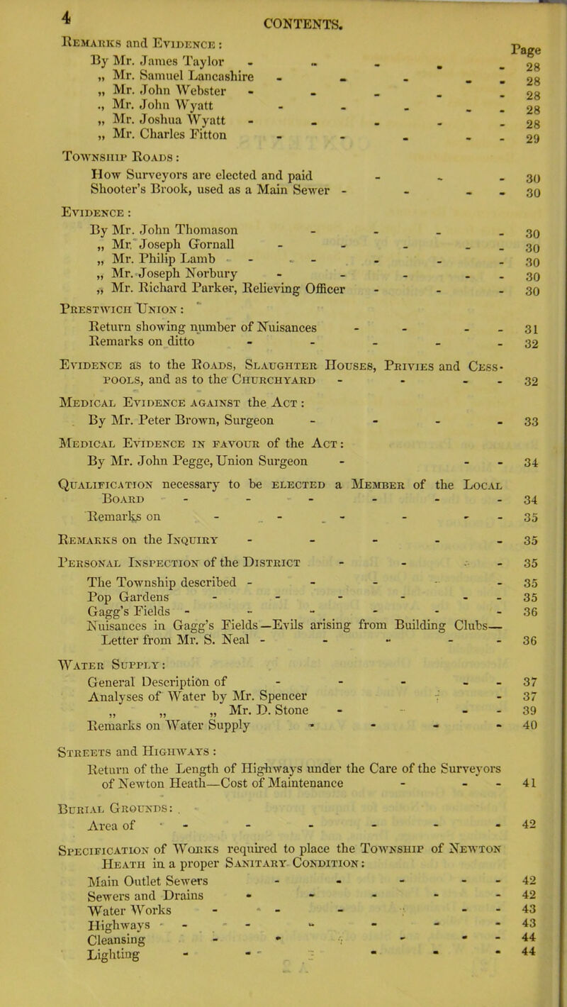 Remarks and Evidence : By Mr. James Taylor „ „ Mr. Samuel Lancashire - . - _ „ Mr. John Webster « Mr. John Wyatt - - . _ „ Mr. Joshua Wyatt - „ Mr. Charles Fitton - Township Roads : How Surveyors are elected and paid _ Shooter’s Brook, used as a Main Sewer - - _ Evidence : By Mr. John Thomason - „ Mr, Joseph GFornall - - - _ „ Mr. Philip Lamb - „ Mr. Joseph Nor bury - - - . „ Mr. Richard Parker, Relieving Officer - Prestwicii Union : Return showing number of Nuisances - - - - Remarks on ditto - Evidence as to the Roads, Slaughter Houses, Privies and Cess- pools, and as to the Churchyard - • - Medical Evidence against the Act : By Mr. Peter Brown, Surgeon - Medical Evidence in favour of the Act: By Mr. John Pegge, Union Surgeon - - Qualification necessary to be elected a Member of the Local Board - Remarks on - - - - Remarks on the Inquiry - Personal Inspection of the District - - - The Township described ----- Pop Gardens - - - - - Gagg’s Fields ------ Nuisances in Gagg’s Fields—Evils arising from Building Clubs— Letter from Mr. S. Neal - Water Supply: General Description of - - - - - Analyses of Water by Mr. Spencer 7 „ „ „ Mr. D. Stone - - - Remarks on Water Supply - Streets and Highways : Return of the Length of Highways under the Care of the Surveyors of Newton Heath—Cost of Maintenance - - - Burial Grounds: , Area of Specification of Works required to place the Township of Newton Heath in a proper Sanitary Condition : Main Outlet Sewers - - - - Sewers and Drains - Water Works ‘ - - - Highways - - Cleansing - ' •; ' ' Lighting - Page 28 28 28 28 28 29 30 30 30 30 30 30 30 31 32 32 33 34 34 35 35 35 35 35 36 36 37 37 39 40 41 42 42 42 43 43 44 44