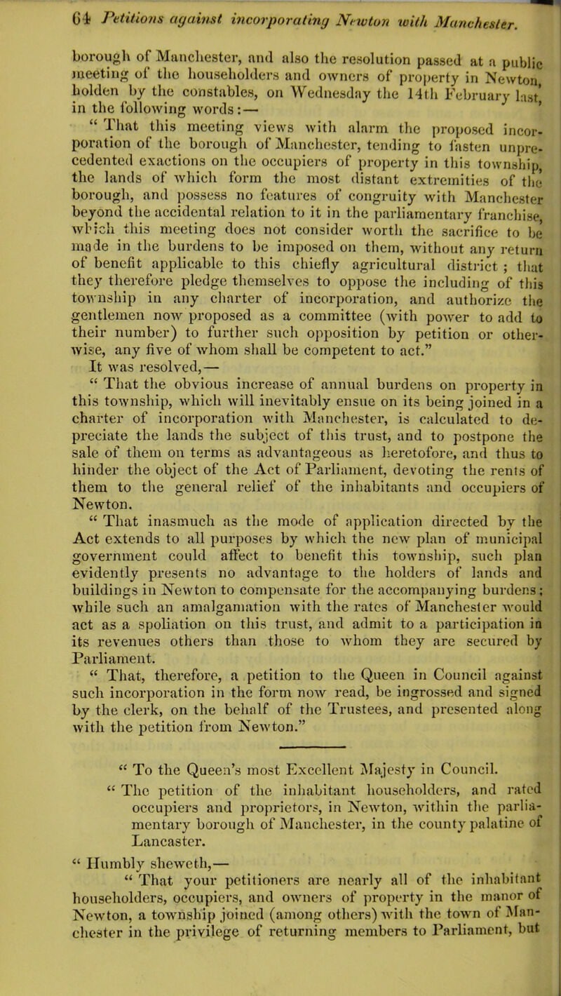 borough of Manchester, and also the resolution passed at a public meeting oi the householders and owners of property in Newton holden by the constables, on Wednesday the 14th February hat in the following words:— “ That this meeting views with alarm the proposed incor- poration of the borough of Manchester, tending to fasten unpre- cedented exactions on the occupiers of property in this township, the lands of which form the most distant extremities of the borough, and possess no features of congruity with Manchester beyond the accidental relation to it in the parliamentary franchise which this meeting does not consider worth the sacrifice to be made in the burdens to be imposed on them, without any return of benefit applicable to this chiefly agricultural district ; that they therefore pledge themselves to oppose the including of this township in any charter of incorporation, and authorize the gentlemen now proposed as a committee (with poAver to add to their number) to further such opposition by petition or other- Avise, any five of Avhom shall be competent to act.” It Avas resolved,— “ That the obvious increase of annual burdens on property in this township, which will inevitably ensue on its being joined in a charter of incorporation with Manchester, is calculated to de- preciate the lands the subject of this trust, and to postpone the sale of them on terms as advantageous as heretofore, and thus to hinder the object of the Act of Parliament, devoting the rents of them to the general relief of the inhabitants and occupiers of Newton. “ That inasmuch as the mode of application directed by the Act extends to all purposes by which the ucav plan of municipal government could affect to benefit this township, such plan evidently presents no advantage to the holders of lands and buildings in Newton to compensate for the accompanying burdens; while such an amalgamation Avith the rates of Manchester Avould act as a spoliation on this trust, and admit to a participation in its revenues others than those to Avhom they are secured by Parliament. “ That, therefore, a petition to the Queen in Council against such incorporation in the form noAv read, be ingrossed and signed by the clerk, on the behalf of the Trustees, and presented along Avith the petition from Newton.” “ To the Queen’s most Excellent Majesty in Council. “ The petition of the inhabitant householders, and rated occupiers and proprietors, in NeAvton, Avithin the parlia- mentary borough of Manchester, in the county palatine of Lancaster. “ Humbly slieweth,— “ That your petitioners are nearly all of the inhabitant householders, occupiers, and OAVners of property in the manor of Newton, a township joined (among others) Avith the toAvn of Man- chester in the privilege of returning members to Parliament, but