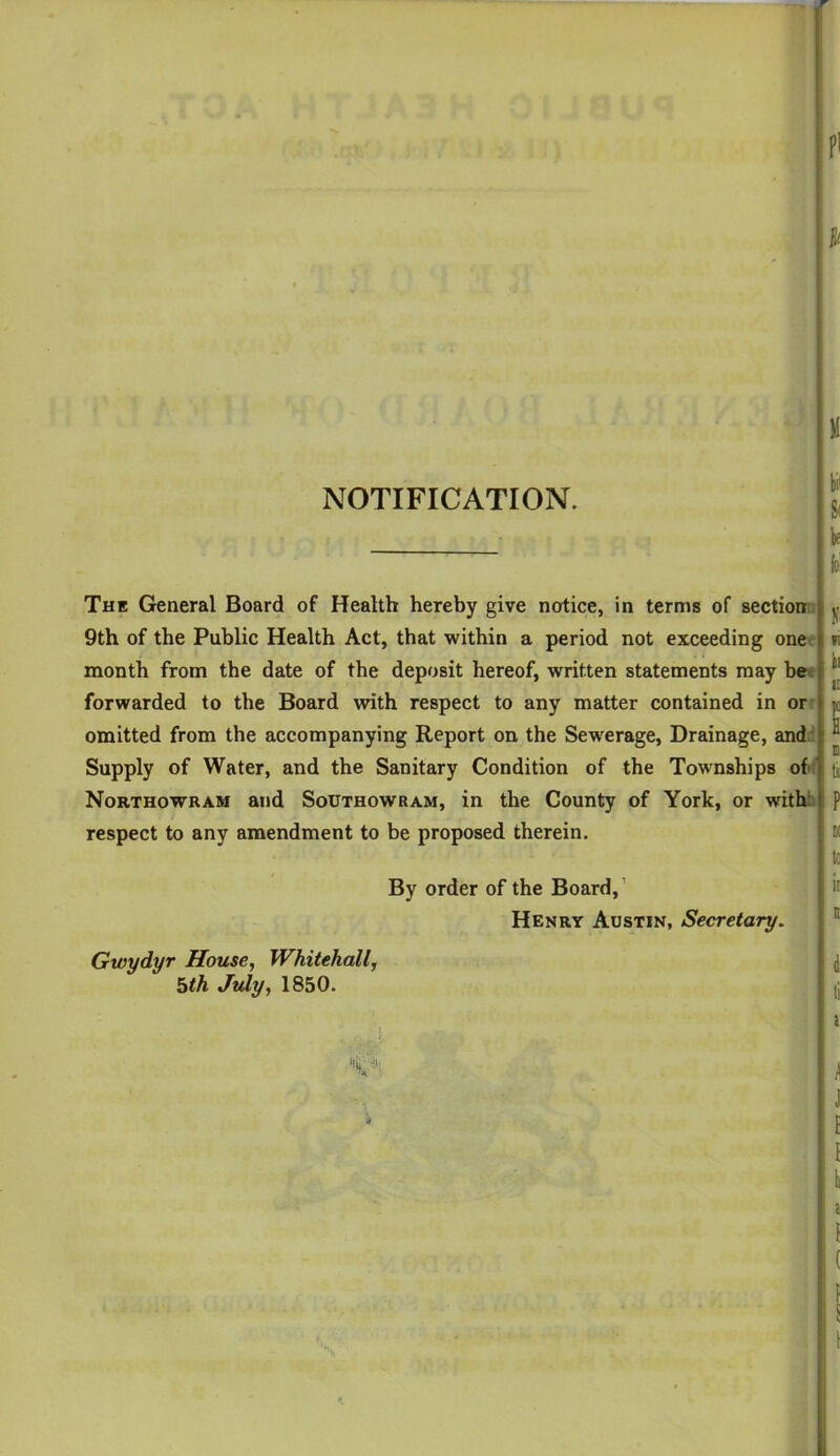 pi NOTIFICATION. The General Board of Health hereby give notice, in terms of sectionn 9th of the Public Health Act, that within a period not exceeding one ' month from the date of the deposit hereof, written statements may be^e forwarded to the Board with respect to any matter contained in or- omitted from the accompanying Report on the Sewerage, Drainage, and.^ Supply of Water, and the Sanitary Condition of the Townships of Northowram and Southowram, in the County of York, or withb respect to any amendment to be proposed therein. By order of the Board,’ Henry Austin, Secretary, Gwydyr House, Whitehall, hth July, 1850. ‘ii) p.''.